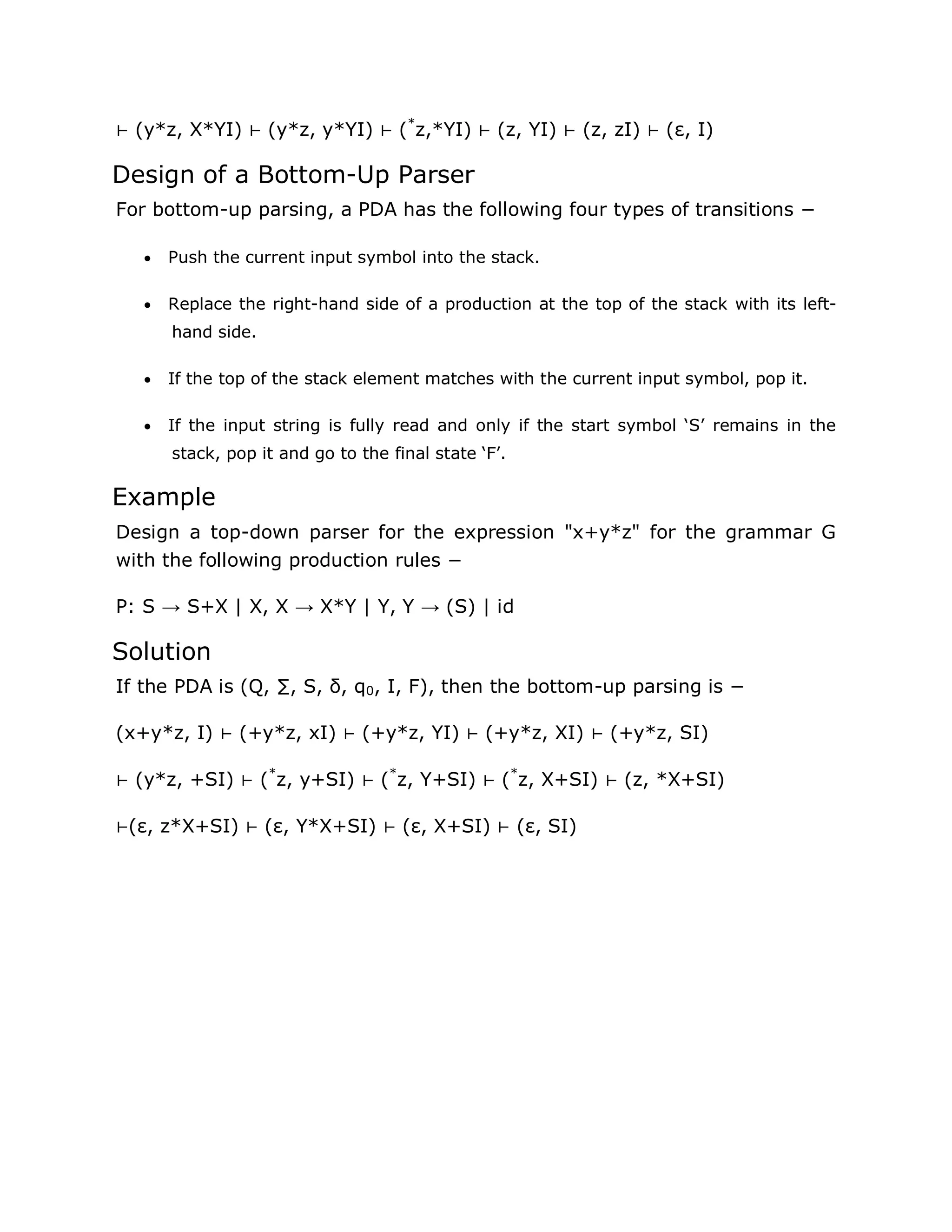 ⊢ (y*z, X*YI) ⊢ (y*z, y*YI) ⊢ (*
z,*YI) ⊢ (z, YI) ⊢ (z, zI) ⊢ (ε, I)
Design of a Bottom-Up Parser
For bottom-up parsing, a PDA has the following four types of transitions −
 Push the current input symbol into the stack.
 Replace the right-hand side of a production at the top of the stack with its left-
hand side.
 If the top of the stack element matches with the current input symbol, pop it.
 If the input string is fully read and only if the start symbol „S‟ remains in the
stack, pop it and go to the final state „F‟.
Example
Design a top-down parser for the expression "x+y*z" for the grammar G
with the following production rules −
P: S → S+X | X, X → X*Y | Y, Y → (S) | id
Solution
If the PDA is (Q, ∑, S, δ, q0, I, F), then the bottom-up parsing is −
(x+y*z, I) ⊢ (+y*z, xI) ⊢ (+y*z, YI) ⊢ (+y*z, XI) ⊢ (+y*z, SI)
⊢ (y*z, +SI) ⊢ (*
z, y+SI) ⊢ (*
z, Y+SI) ⊢ (*
z, X+SI) ⊢ (z, *X+SI)
⊢(ε, z*X+SI) ⊢ (ε, Y*X+SI) ⊢ (ε, X+SI) ⊢ (ε, SI)
 