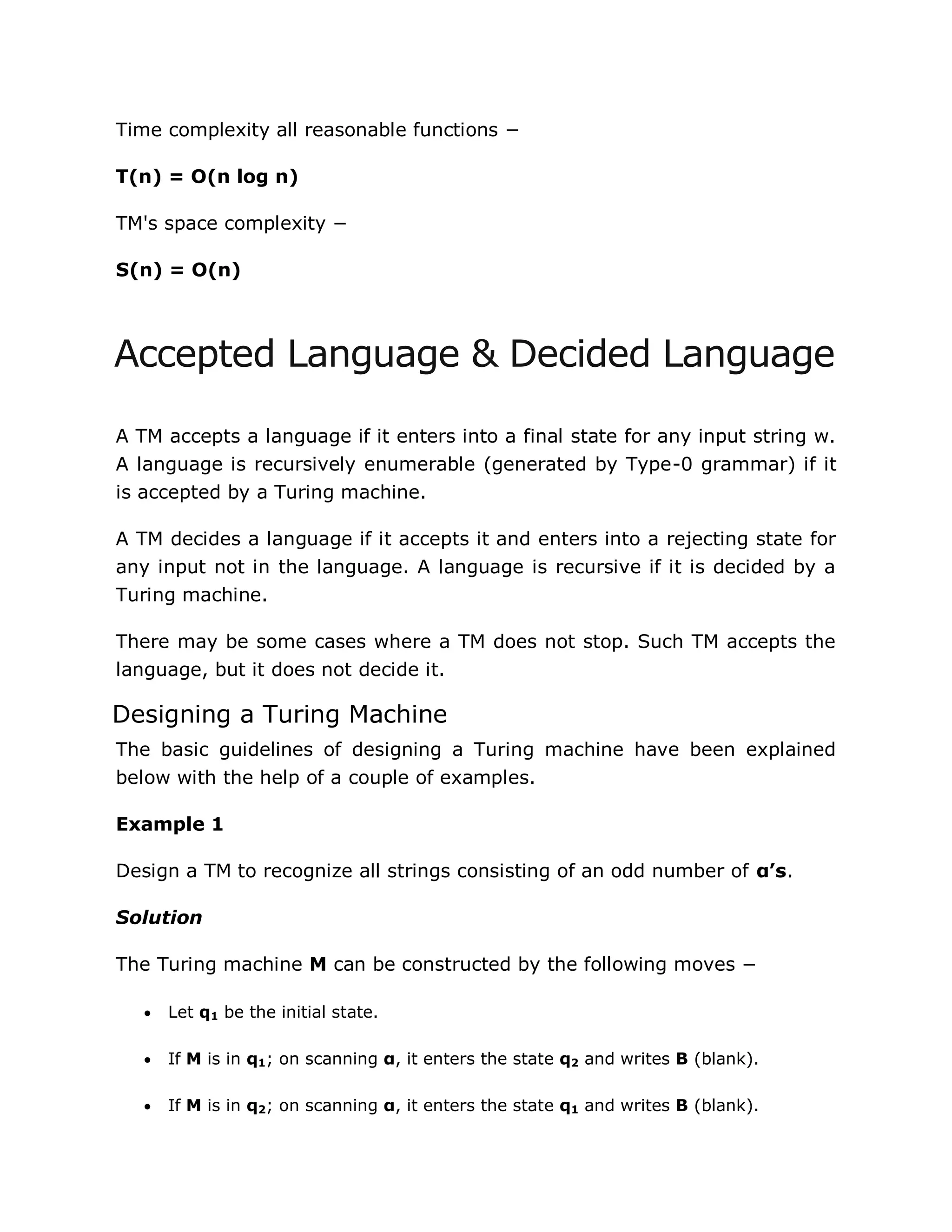 Time complexity all reasonable functions −
T(n) = O(n log n)
TM's space complexity −
S(n) = O(n)
Accepted Language & Decided Language
A TM accepts a language if it enters into a final state for any input string w.
A language is recursively enumerable (generated by Type-0 grammar) if it
is accepted by a Turing machine.
A TM decides a language if it accepts it and enters into a rejecting state for
any input not in the language. A language is recursive if it is decided by a
Turing machine.
There may be some cases where a TM does not stop. Such TM accepts the
language, but it does not decide it.
Designing a Turing Machine
The basic guidelines of designing a Turing machine have been explained
below with the help of a couple of examples.
Example 1
Design a TM to recognize all strings consisting of an odd number of α’s.
Solution
The Turing machine M can be constructed by the following moves −
 Let q1 be the initial state.
 If M is in q1; on scanning α, it enters the state q2 and writes B (blank).
 If M is in q2; on scanning α, it enters the state q1 and writes B (blank).
 