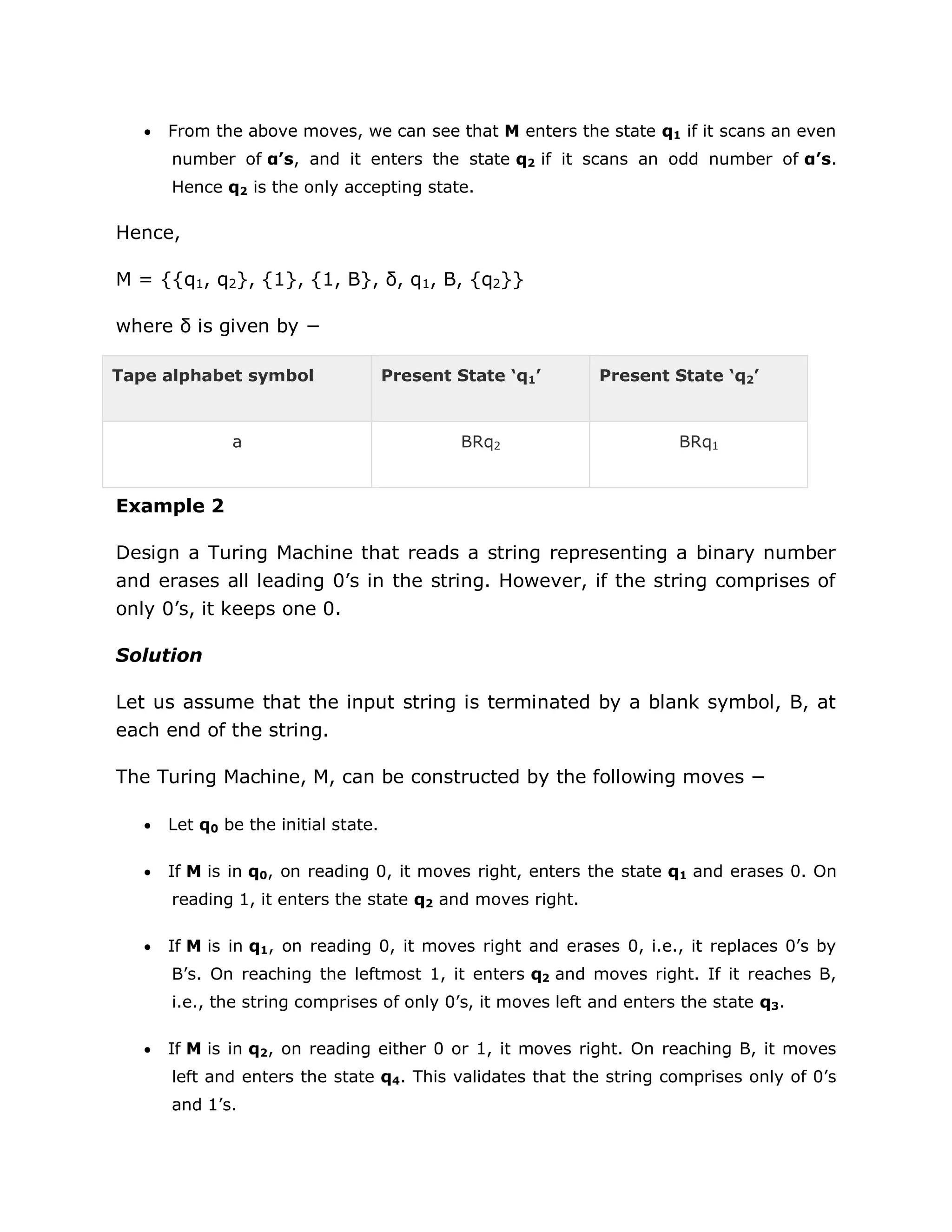  From the above moves, we can see that M enters the state q1 if it scans an even
number of α’s, and it enters the state q2 if it scans an odd number of α’s.
Hence q2 is the only accepting state.
Hence,
M = {{q1, q2}, {1}, {1, B}, δ, q1, B, {q2}}
where δ is given by −
Tape alphabet symbol Present State ‘q1’ Present State ‘q2’
a BRq2 BRq1
Example 2
Design a Turing Machine that reads a string representing a binary number
and erases all leading 0‟s in the string. However, if the string comprises of
only 0‟s, it keeps one 0.
Solution
Let us assume that the input string is terminated by a blank symbol, B, at
each end of the string.
The Turing Machine, M, can be constructed by the following moves −
 Let q0 be the initial state.
 If M is in q0, on reading 0, it moves right, enters the state q1 and erases 0. On
reading 1, it enters the state q2 and moves right.
 If M is in q1, on reading 0, it moves right and erases 0, i.e., it replaces 0‟s by
B‟s. On reaching the leftmost 1, it enters q2 and moves right. If it reaches B,
i.e., the string comprises of only 0‟s, it moves left and enters the state q3.
 If M is in q2, on reading either 0 or 1, it moves right. On reaching B, it moves
left and enters the state q4. This validates that the string comprises only of 0‟s
and 1‟s.
 