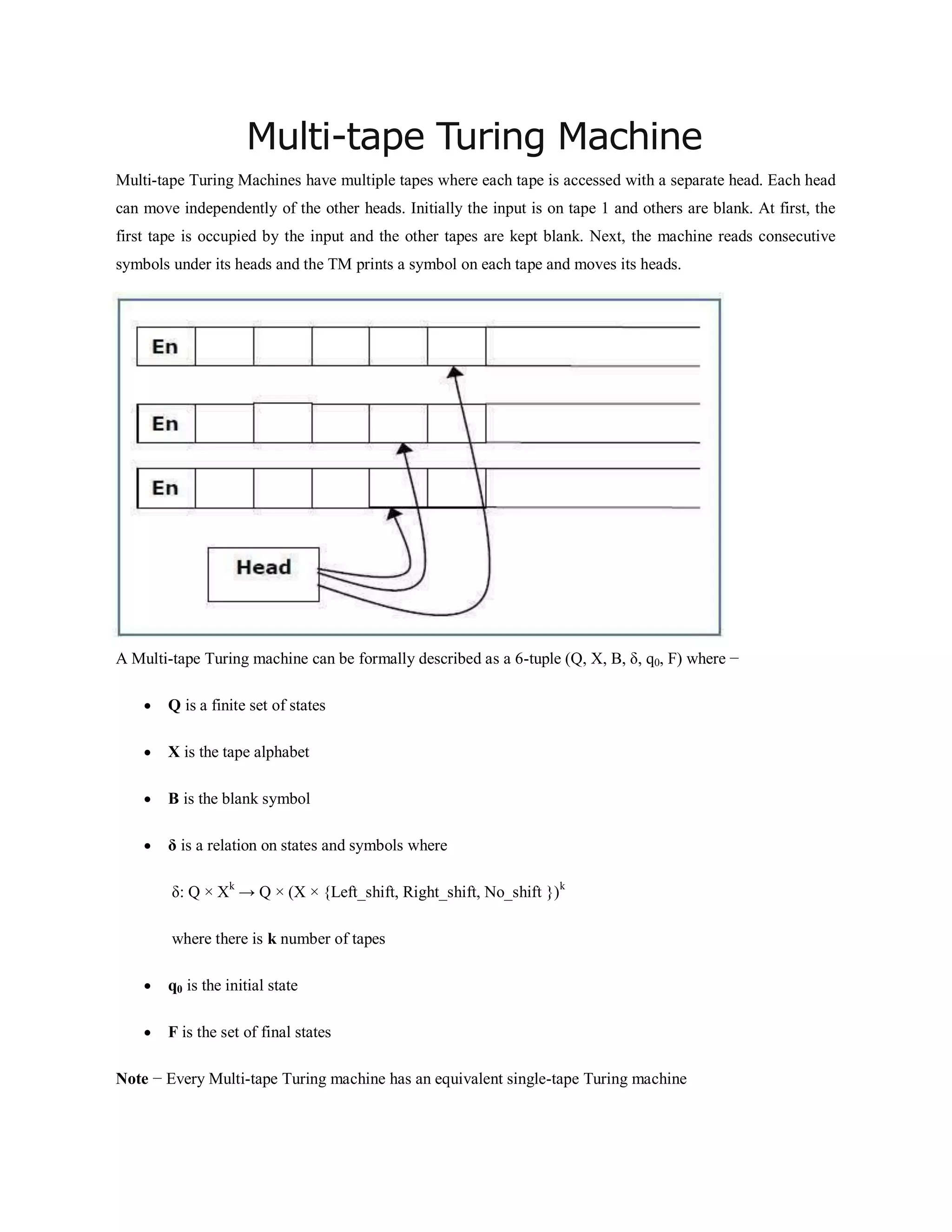 Multi-tape Turing Machine
Multi-tape Turing Machines have multiple tapes where each tape is accessed with a separate head. Each head
can move independently of the other heads. Initially the input is on tape 1 and others are blank. At first, the
first tape is occupied by the input and the other tapes are kept blank. Next, the machine reads consecutive
symbols under its heads and the TM prints a symbol on each tape and moves its heads.
A Multi-tape Turing machine can be formally described as a 6-tuple (Q, X, B, δ, q0, F) where −
 Q is a finite set of states
 X is the tape alphabet
 B is the blank symbol
 δ is a relation on states and symbols where
δ: Q × Xk
→ Q × (X × {Left_shift, Right_shift, No_shift })k
where there is k number of tapes
 q0 is the initial state
 F is the set of final states
Note − Every Multi-tape Turing machine has an equivalent single-tape Turing machine
 