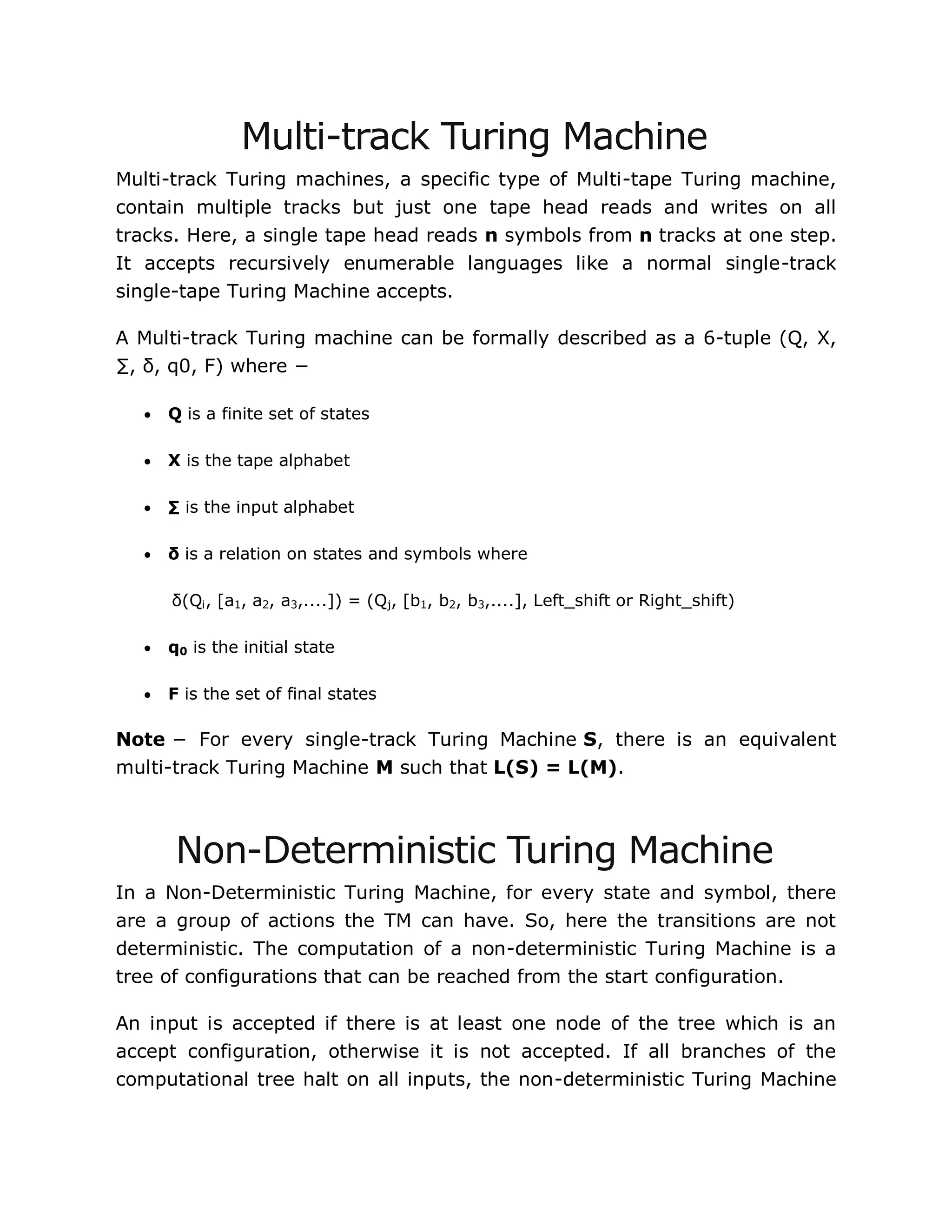 Multi-track Turing Machine
Multi-track Turing machines, a specific type of Multi-tape Turing machine,
contain multiple tracks but just one tape head reads and writes on all
tracks. Here, a single tape head reads n symbols from n tracks at one step.
It accepts recursively enumerable languages like a normal single-track
single-tape Turing Machine accepts.
A Multi-track Turing machine can be formally described as a 6-tuple (Q, X,
∑, δ, q0, F) where −
 Q is a finite set of states
 X is the tape alphabet
 ∑ is the input alphabet
 δ is a relation on states and symbols where
δ(Qi, [a1, a2, a3,....]) = (Qj, [b1, b2, b3,....], Left_shift or Right_shift)
 q0 is the initial state
 F is the set of final states
Note − For every single-track Turing Machine S, there is an equivalent
multi-track Turing Machine M such that L(S) = L(M).
Non-Deterministic Turing Machine
In a Non-Deterministic Turing Machine, for every state and symbol, there
are a group of actions the TM can have. So, here the transitions are not
deterministic. The computation of a non-deterministic Turing Machine is a
tree of configurations that can be reached from the start configuration.
An input is accepted if there is at least one node of the tree which is an
accept configuration, otherwise it is not accepted. If all branches of the
computational tree halt on all inputs, the non-deterministic Turing Machine
 