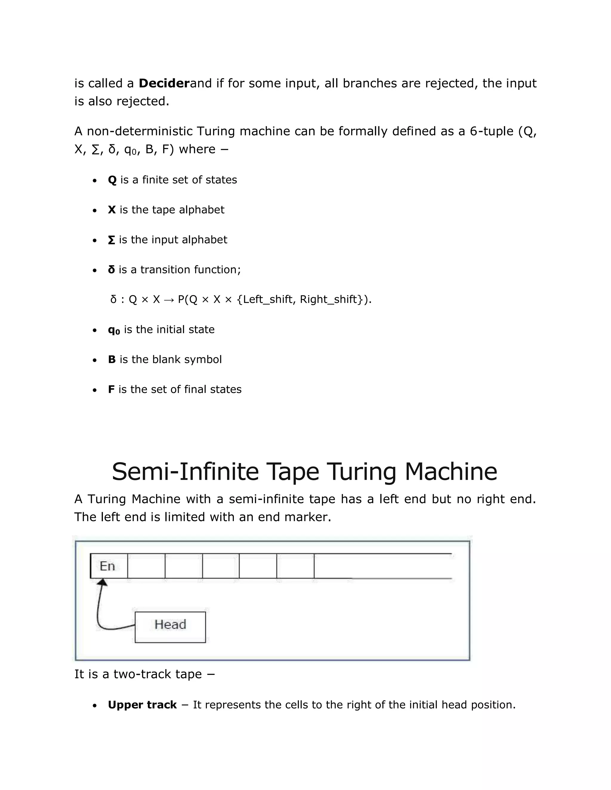 is called a Deciderand if for some input, all branches are rejected, the input
is also rejected.
A non-deterministic Turing machine can be formally defined as a 6-tuple (Q,
X, ∑, δ, q0, B, F) where −
 Q is a finite set of states
 X is the tape alphabet
 ∑ is the input alphabet
 δ is a transition function;
δ : Q × X → P(Q × X × {Left_shift, Right_shift}).
 q0 is the initial state
 B is the blank symbol
 F is the set of final states
Semi-Infinite Tape Turing Machine
A Turing Machine with a semi-infinite tape has a left end but no right end.
The left end is limited with an end marker.
It is a two-track tape −
 Upper track − It represents the cells to the right of the initial head position.
 