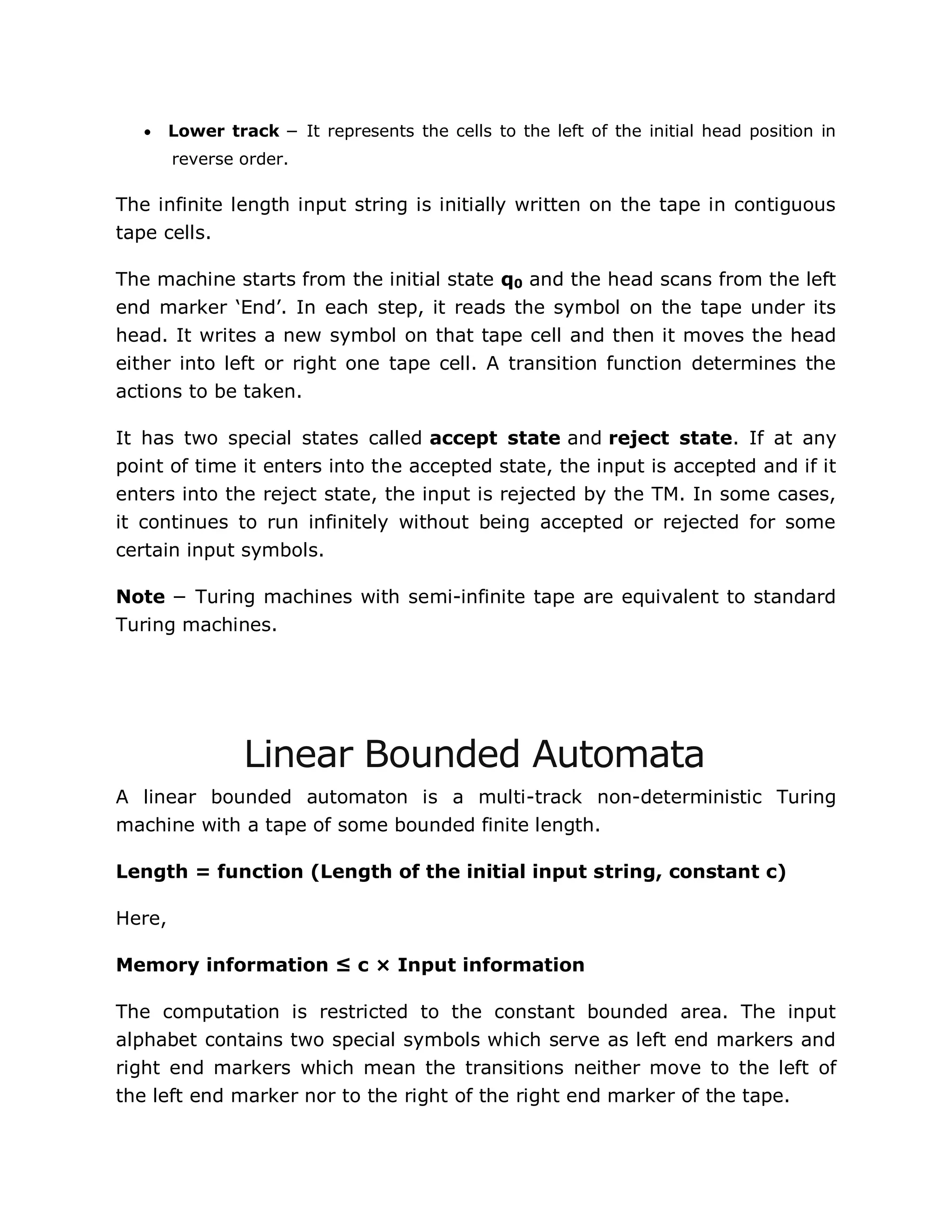  Lower track − It represents the cells to the left of the initial head position in
reverse order.
The infinite length input string is initially written on the tape in contiguous
tape cells.
The machine starts from the initial state q0 and the head scans from the left
end marker „End‟. In each step, it reads the symbol on the tape under its
head. It writes a new symbol on that tape cell and then it moves the head
either into left or right one tape cell. A transition function determines the
actions to be taken.
It has two special states called accept state and reject state. If at any
point of time it enters into the accepted state, the input is accepted and if it
enters into the reject state, the input is rejected by the TM. In some cases,
it continues to run infinitely without being accepted or rejected for some
certain input symbols.
Note − Turing machines with semi-infinite tape are equivalent to standard
Turing machines.
Linear Bounded Automata
A linear bounded automaton is a multi-track non-deterministic Turing
machine with a tape of some bounded finite length.
Length = function (Length of the initial input string, constant c)
Here,
Memory information ≤ c × Input information
The computation is restricted to the constant bounded area. The input
alphabet contains two special symbols which serve as left end markers and
right end markers which mean the transitions neither move to the left of
the left end marker nor to the right of the right end marker of the tape.
 