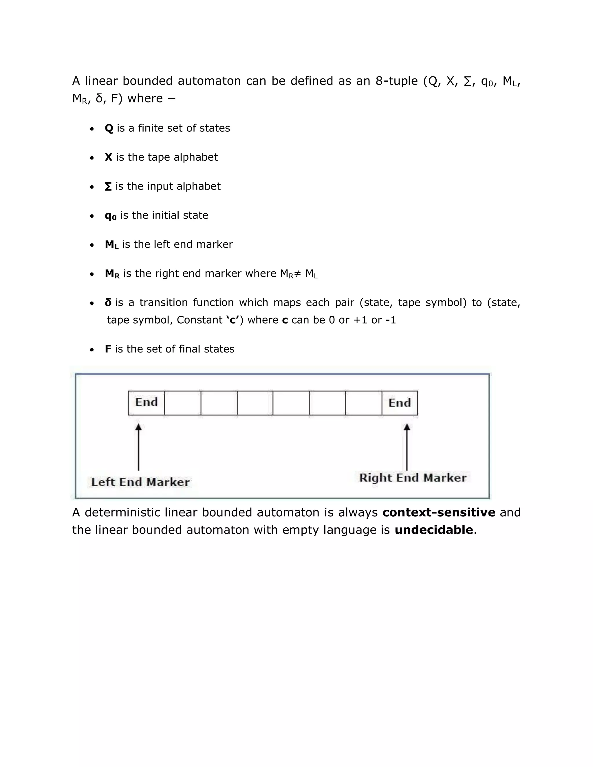 A linear bounded automaton can be defined as an 8-tuple (Q, X, ∑, q0, ML,
MR, δ, F) where −
 Q is a finite set of states
 X is the tape alphabet
 ∑ is the input alphabet
 q0 is the initial state
 ML is the left end marker
 MR is the right end marker where MR≠ ML
 δ is a transition function which maps each pair (state, tape symbol) to (state,
tape symbol, Constant ‘c’) where c can be 0 or +1 or -1
 F is the set of final states
A deterministic linear bounded automaton is always context-sensitive and
the linear bounded automaton with empty language is undecidable.
 