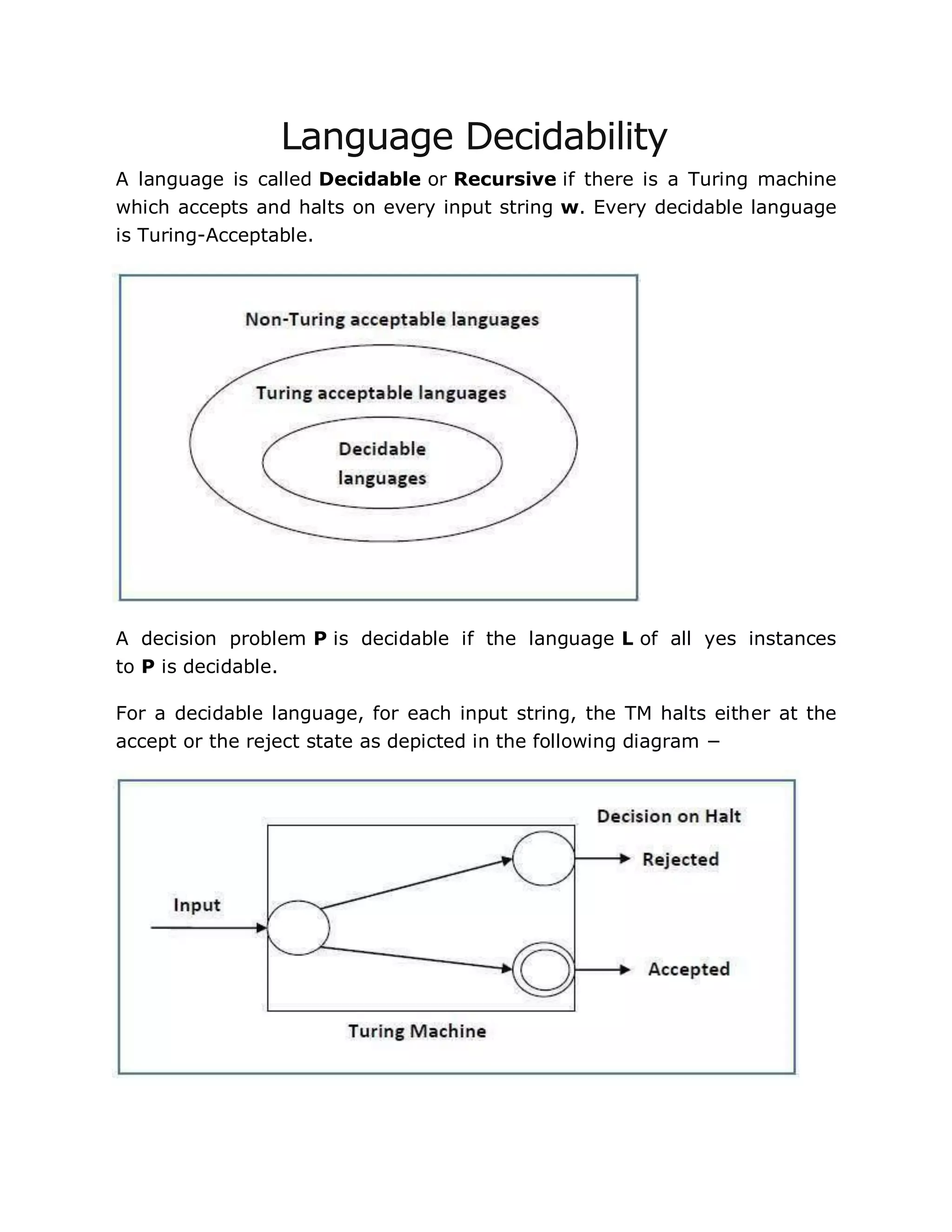 Language Decidability
A language is called Decidable or Recursive if there is a Turing machine
which accepts and halts on every input string w. Every decidable language
is Turing-Acceptable.
A decision problem P is decidable if the language L of all yes instances
to P is decidable.
For a decidable language, for each input string, the TM halts either at the
accept or the reject state as depicted in the following diagram −
 