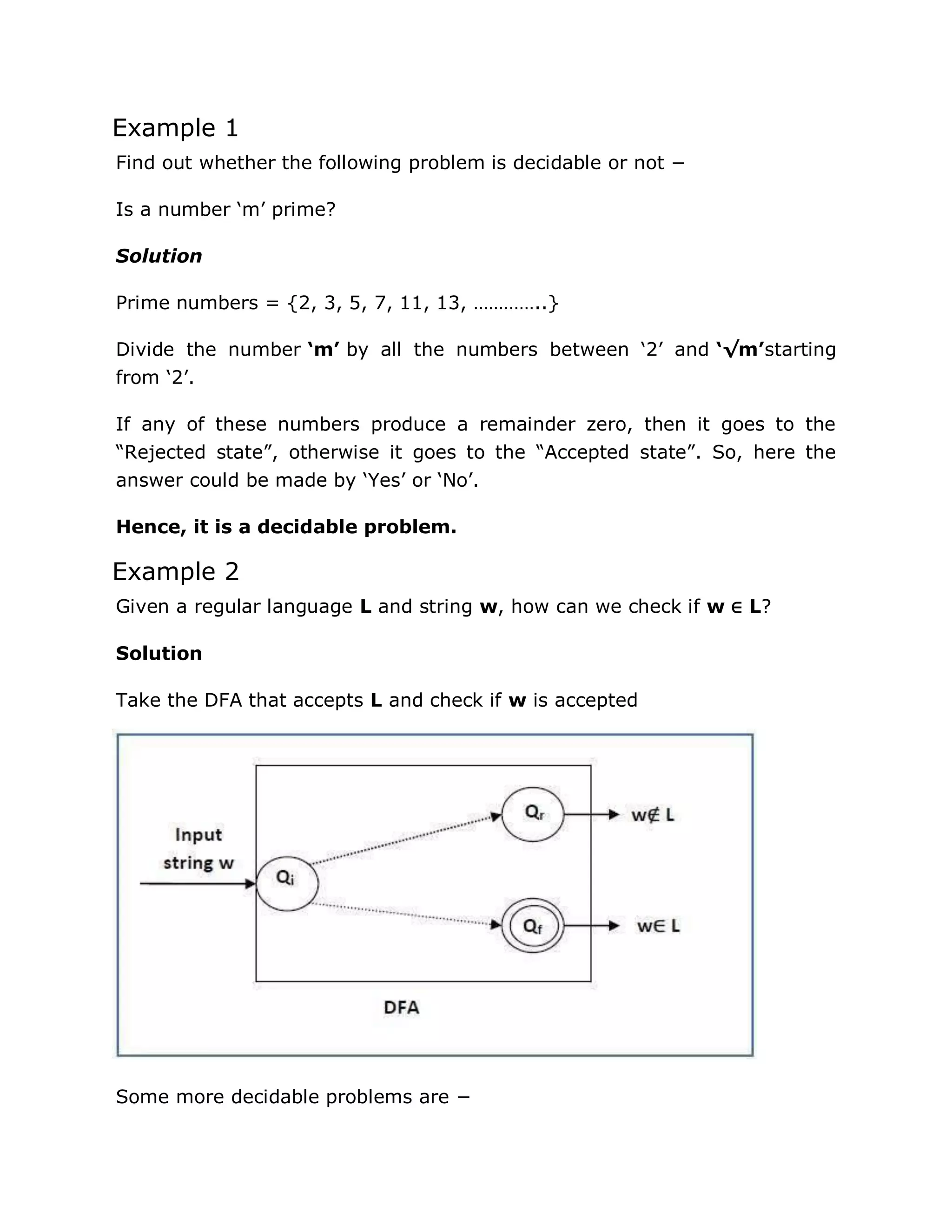 Example 1
Find out whether the following problem is decidable or not −
Is a number „m‟ prime?
Solution
Prime numbers = {2, 3, 5, 7, 11, 13, …………..}
Divide the number ‘m’ by all the numbers between „2‟ and ‘√m’starting
from „2‟.
If any of these numbers produce a remainder zero, then it goes to the
“Rejected state”, otherwise it goes to the “Accepted state”. So, here the
answer could be made by „Yes‟ or „No‟.
Hence, it is a decidable problem.
Example 2
Given a regular language L and string w, how can we check if w ∈ L?
Solution
Take the DFA that accepts L and check if w is accepted
Some more decidable problems are −
 