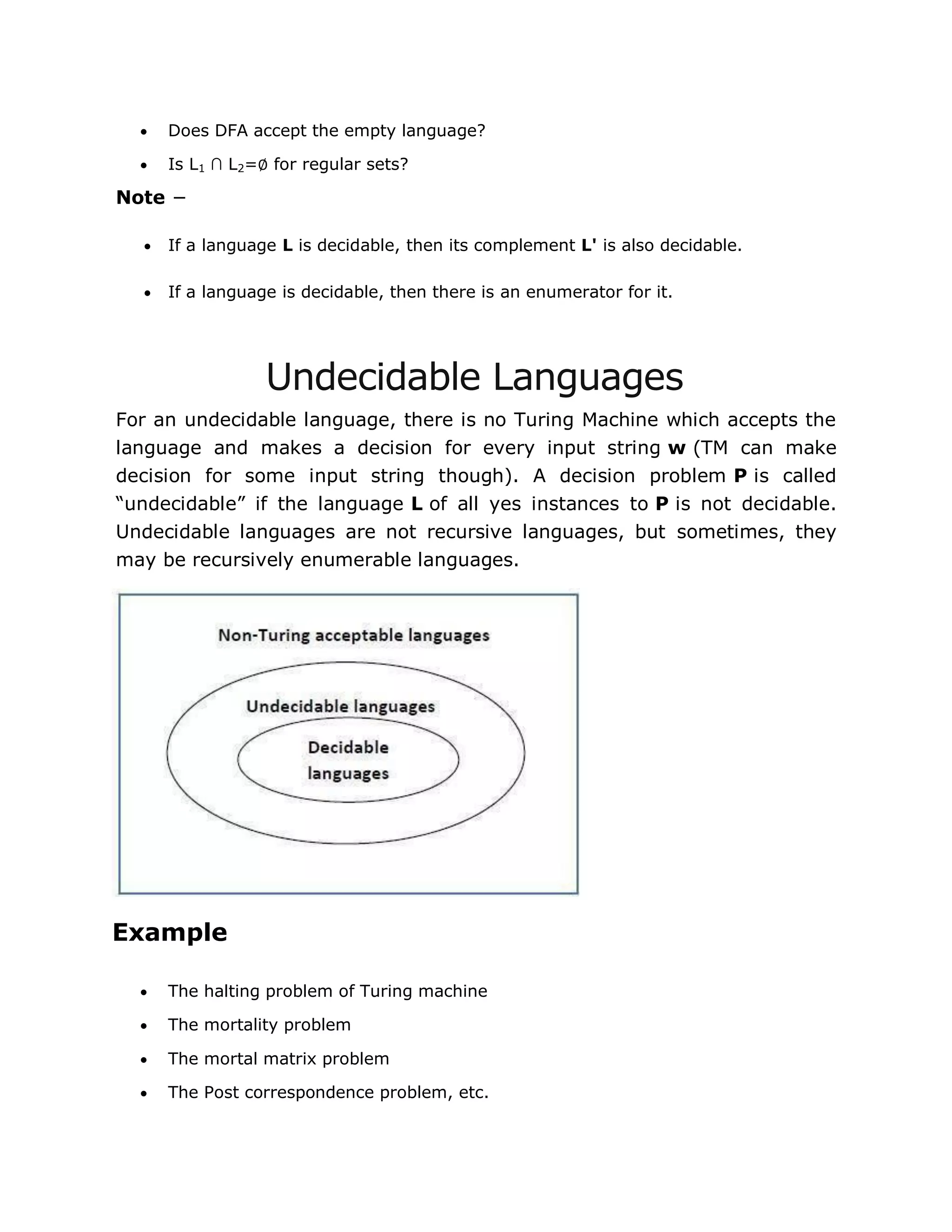  Does DFA accept the empty language?
 Is L1 ∩ L2=∅ for regular sets?
Note −
 If a language L is decidable, then its complement L' is also decidable.
 If a language is decidable, then there is an enumerator for it.
Undecidable Languages
For an undecidable language, there is no Turing Machine which accepts the
language and makes a decision for every input string w (TM can make
decision for some input string though). A decision problem P is called
“undecidable” if the language L of all yes instances to P is not decidable.
Undecidable languages are not recursive languages, but sometimes, they
may be recursively enumerable languages.
Example
 The halting problem of Turing machine
 The mortality problem
 The mortal matrix problem
 The Post correspondence problem, etc.
 