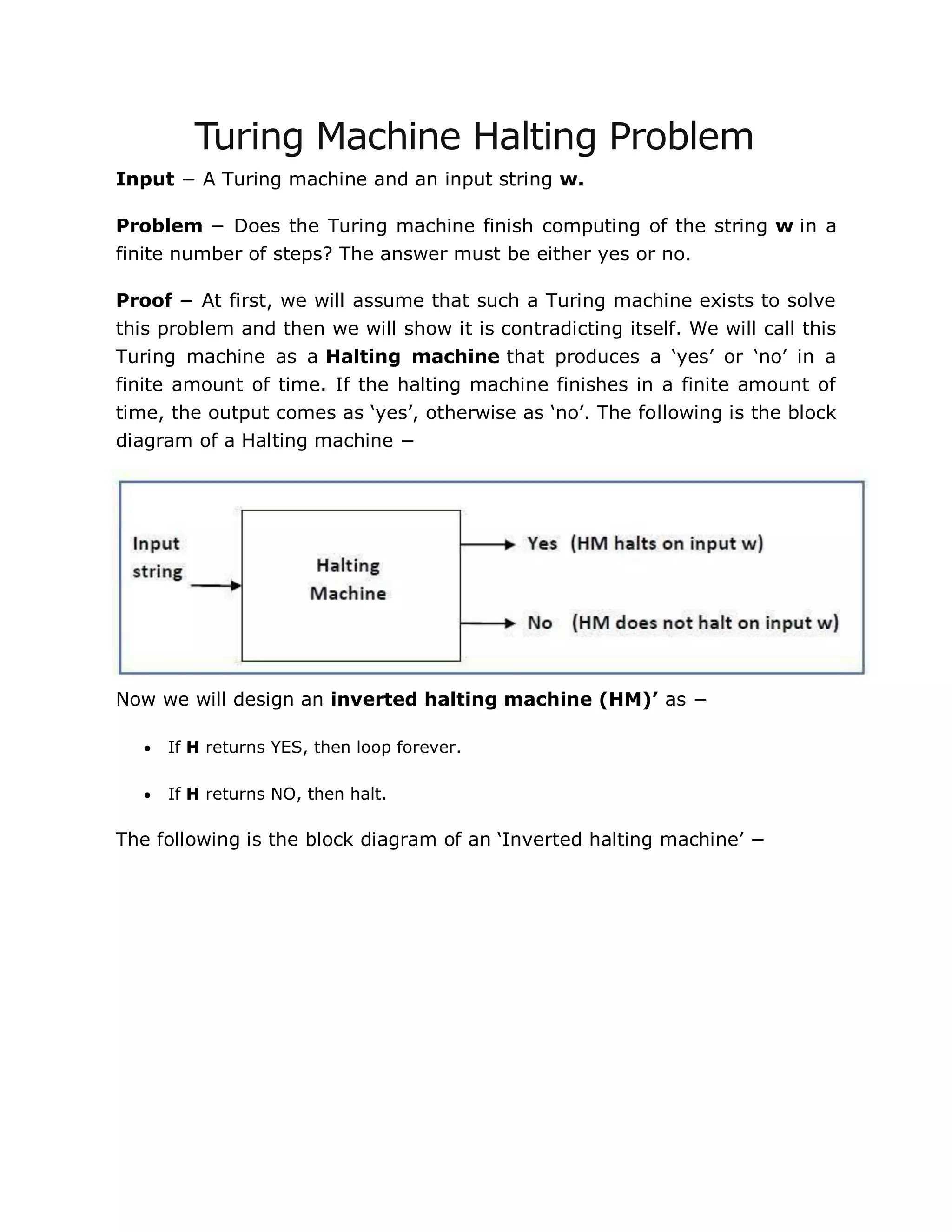 Turing Machine Halting Problem
Input − A Turing machine and an input string w.
Problem − Does the Turing machine finish computing of the string w in a
finite number of steps? The answer must be either yes or no.
Proof − At first, we will assume that such a Turing machine exists to solve
this problem and then we will show it is contradicting itself. We will call this
Turing machine as a Halting machine that produces a „yes‟ or „no‟ in a
finite amount of time. If the halting machine finishes in a finite amount of
time, the output comes as „yes‟, otherwise as „no‟. The following is the block
diagram of a Halting machine −
Now we will design an inverted halting machine (HM)’ as −
 If H returns YES, then loop forever.
 If H returns NO, then halt.
The following is the block diagram of an „Inverted halting machine‟ −
 