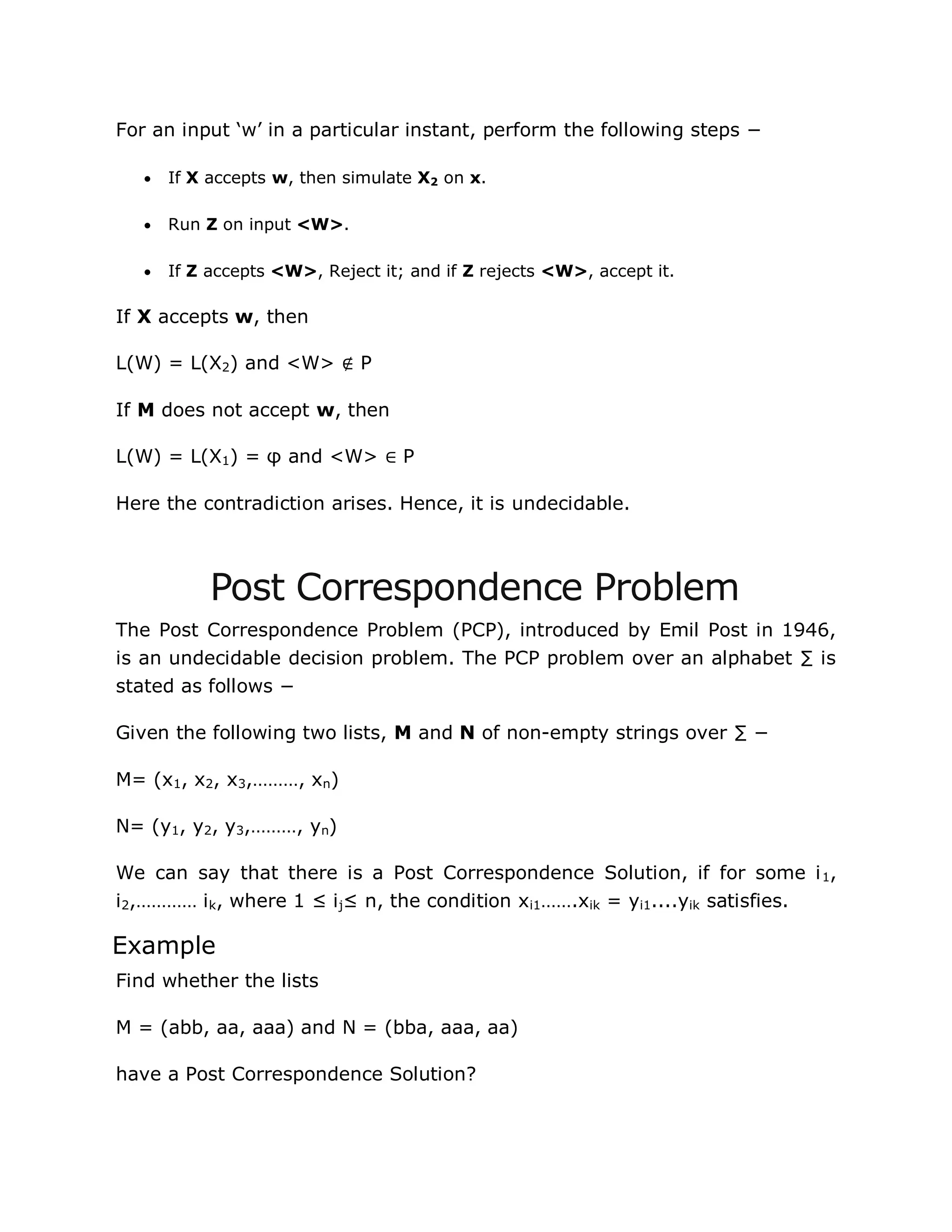 For an input „w‟ in a particular instant, perform the following steps −
 If X accepts w, then simulate X2 on x.
 Run Z on input <W>.
 If Z accepts <W>, Reject it; and if Z rejects <W>, accept it.
If X accepts w, then
L(W) = L(X2) and <W> ∉ P
If M does not accept w, then
L(W) = L(X1) = φ and <W> ∈ P
Here the contradiction arises. Hence, it is undecidable.
Post Correspondence Problem
The Post Correspondence Problem (PCP), introduced by Emil Post in 1946,
is an undecidable decision problem. The PCP problem over an alphabet ∑ is
stated as follows −
Given the following two lists, M and N of non-empty strings over ∑ −
M= (x1, x2, x3,………, xn)
N= (y1, y2, y3,………, yn)
We can say that there is a Post Correspondence Solution, if for some i1,
i2,………… ik, where 1 ≤ ij≤ n, the condition xi1…….xik = yi1....yik satisfies.
Example
Find whether the lists
M = (abb, aa, aaa) and N = (bba, aaa, aa)
have a Post Correspondence Solution?
 