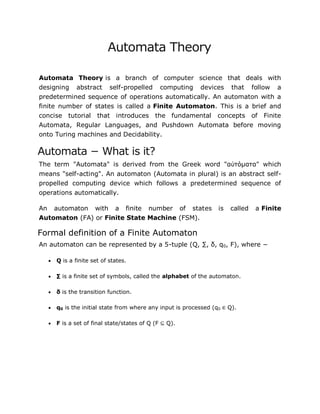 Automata Theory
Automata Theory is a branch of computer science that deals with
designing abstract self-propelled computing devices that follow a
predetermined sequence of operations automatically. An automaton with a
finite number of states is called a Finite Automaton. This is a brief and
concise tutorial that introduces the fundamental concepts of Finite
Automata, Regular Languages, and Pushdown Automata before moving
onto Turing machines and Decidability.
Automata − What is it?
The term "Automata" is derived from the Greek word "αὐτόματα" which
means "self-acting". An automaton (Automata in plural) is an abstract self-
propelled computing device which follows a predetermined sequence of
operations automatically.
An automaton with a finite number of states is called a Finite
Automaton (FA) or Finite State Machine (FSM).
Formal definition of a Finite Automaton
An automaton can be represented by a 5-tuple (Q, ∑, δ, q0, F), where −
 Q is a finite set of states.
 ∑ is a finite set of symbols, called the alphabet of the automaton.
 δ is the transition function.
 q0 is the initial state from where any input is processed (q0 ∈ Q).
 F is a set of final state/states of Q (F ⊆ Q).
 