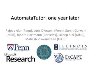 AutomataTutor: one year later
Rajeev Alur (Penn), Loris D’Antoni (Penn), Sumit Gulwani
(MSR), Bjoern Hartmann (Berkeley), Dileep Kini (UIUC),
Mahesh Viswanathan (UIUC)

 
