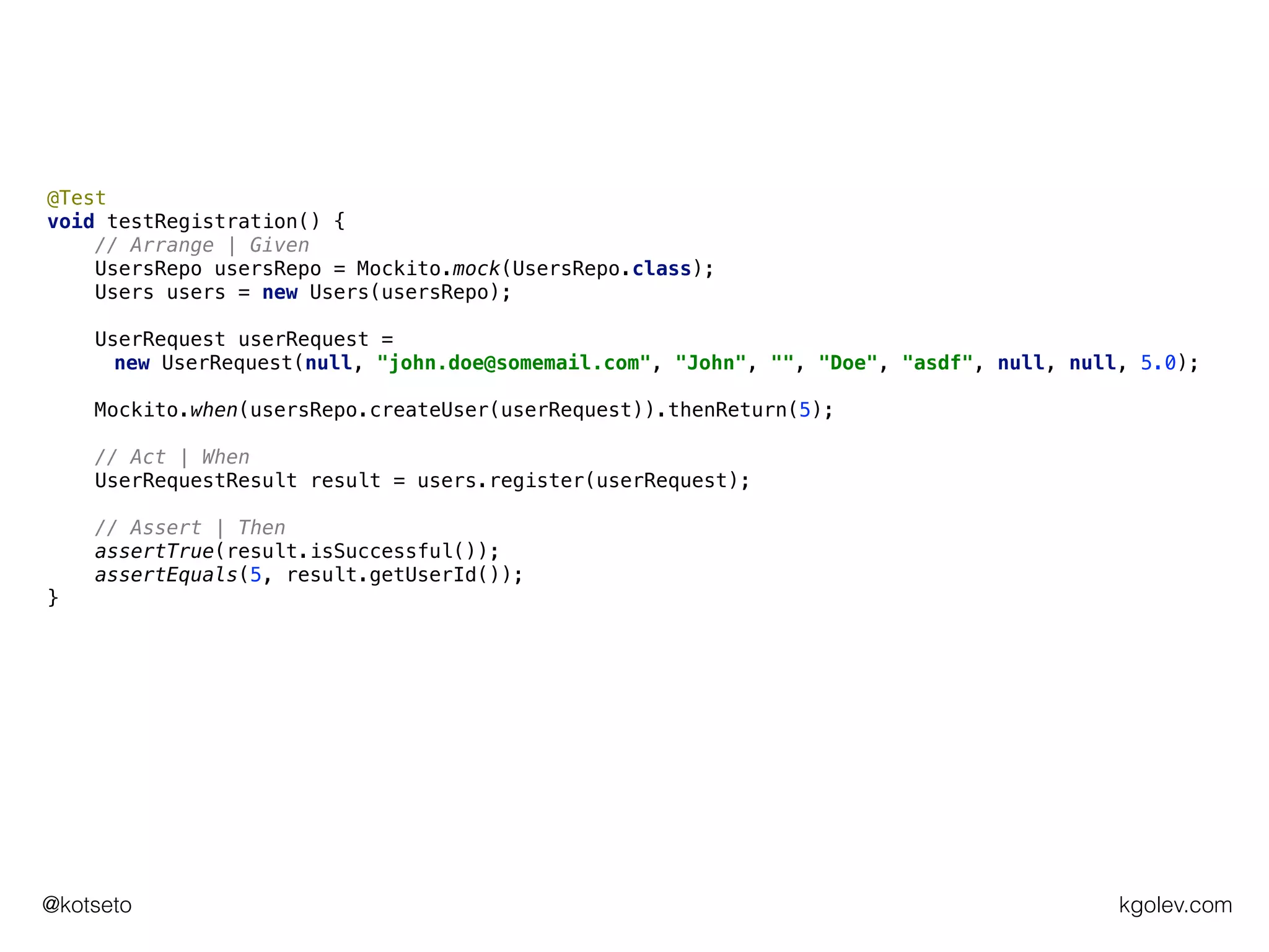 kgolev.com@kotseto
@Test
void testRegistration() {
// Arrange | Given
UsersRepo usersRepo = Mockito.mock(UsersRepo.class);
Users users = new Users(usersRepo);
UserRequest userRequest =
new UserRequest(null, "john.doe@somemail.com", "John", "", "Doe", "asdf", null, null, 5.0);
Mockito.when(usersRepo.createUser(userRequest)).thenReturn(5);
// Act | When
UserRequestResult result = users.register(userRequest);
// Assert | Then
assertTrue(result.isSuccessful());
assertEquals(5, result.getUserId());
}
 