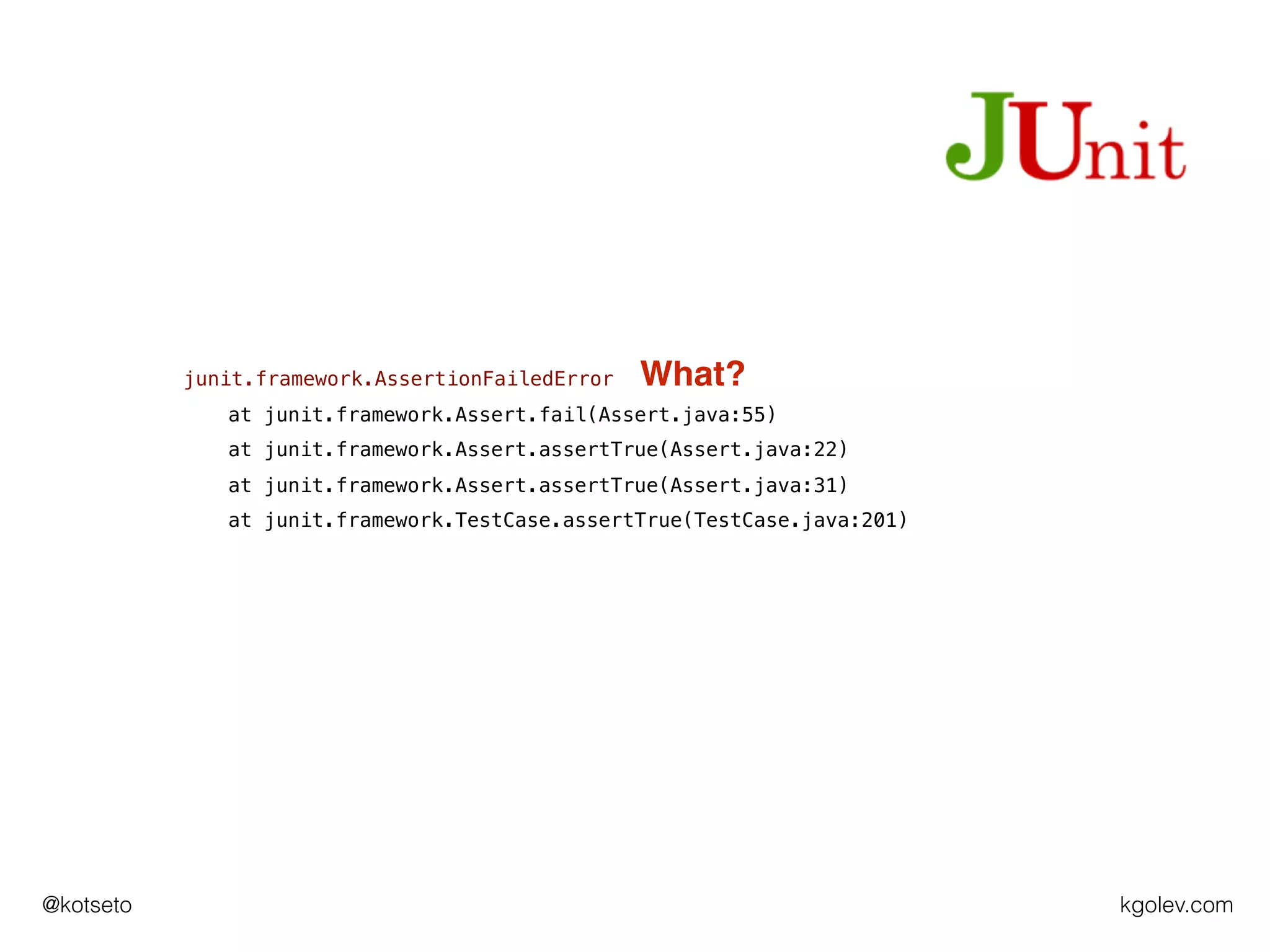 kgolev.com@kotseto
junit.framework.AssertionFailedError
at junit.framework.Assert.fail(Assert.java:55)
at junit.framework.Assert.assertTrue(Assert.java:22)
at junit.framework.Assert.assertTrue(Assert.java:31)
at junit.framework.TestCase.assertTrue(TestCase.java:201)
What?
 