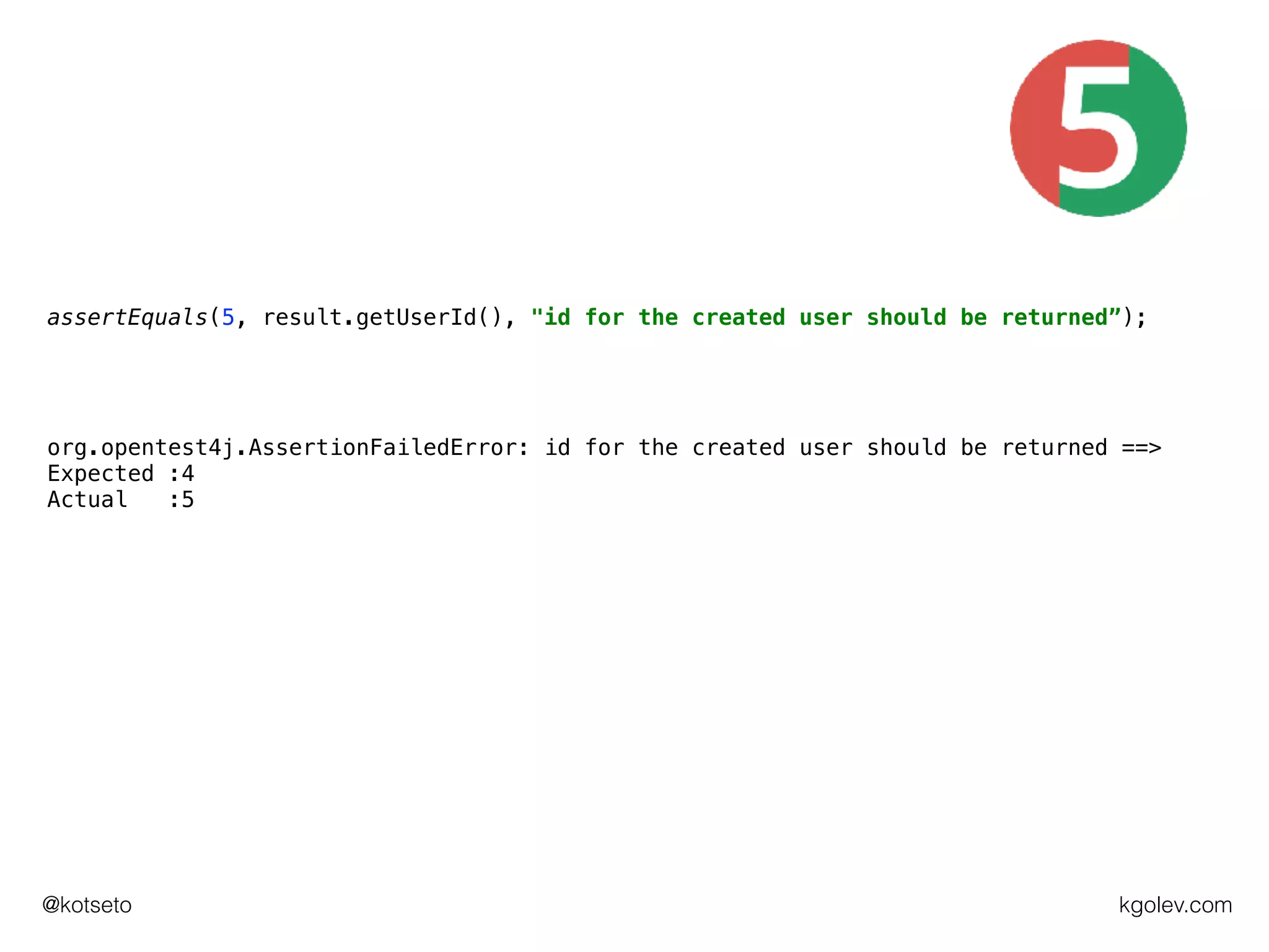 kgolev.com@kotseto
assertEquals(5, result.getUserId(), "id for the created user should be returned”);
org.opentest4j.AssertionFailedError: id for the created user should be returned ==>
Expected :4
Actual :5
 