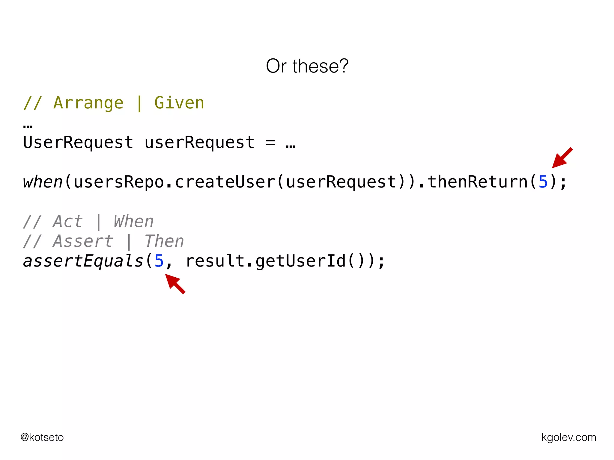 kgolev.com@kotseto
// Arrange | Given
…
UserRequest userRequest = …
when(usersRepo.createUser(userRequest)).thenReturn(5);
// Act | When
// Assert | Then
assertEquals(5, result.getUserId());
Or these?
 