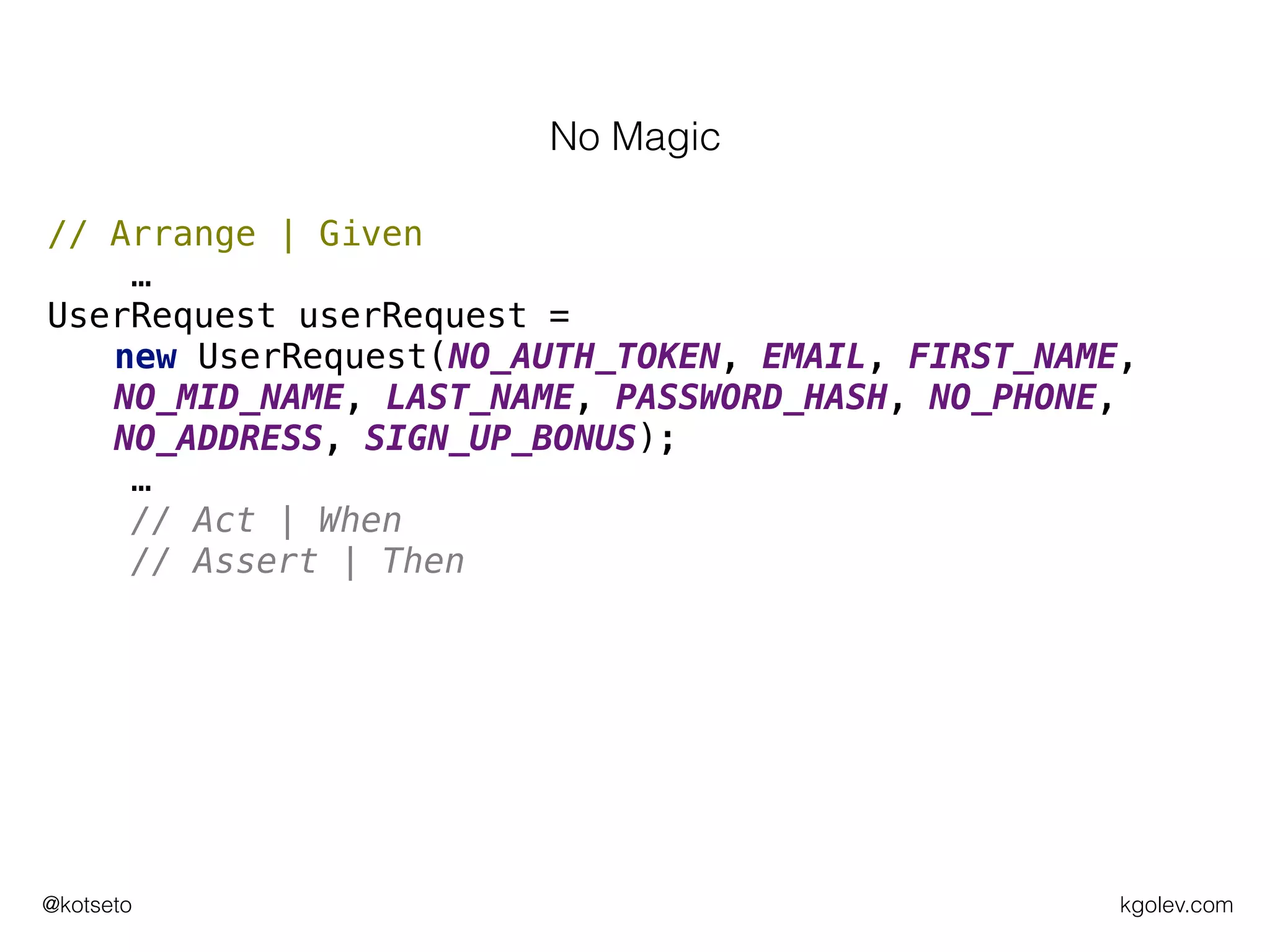 kgolev.com@kotseto
// Arrange | Given
…
UserRequest userRequest =
new UserRequest(NO_AUTH_TOKEN, EMAIL, FIRST_NAME,
NO_MID_NAME, LAST_NAME, PASSWORD_HASH, NO_PHONE,
NO_ADDRESS, SIGN_UP_BONUS);
…
// Act | When
// Assert | Then
No Magic
 