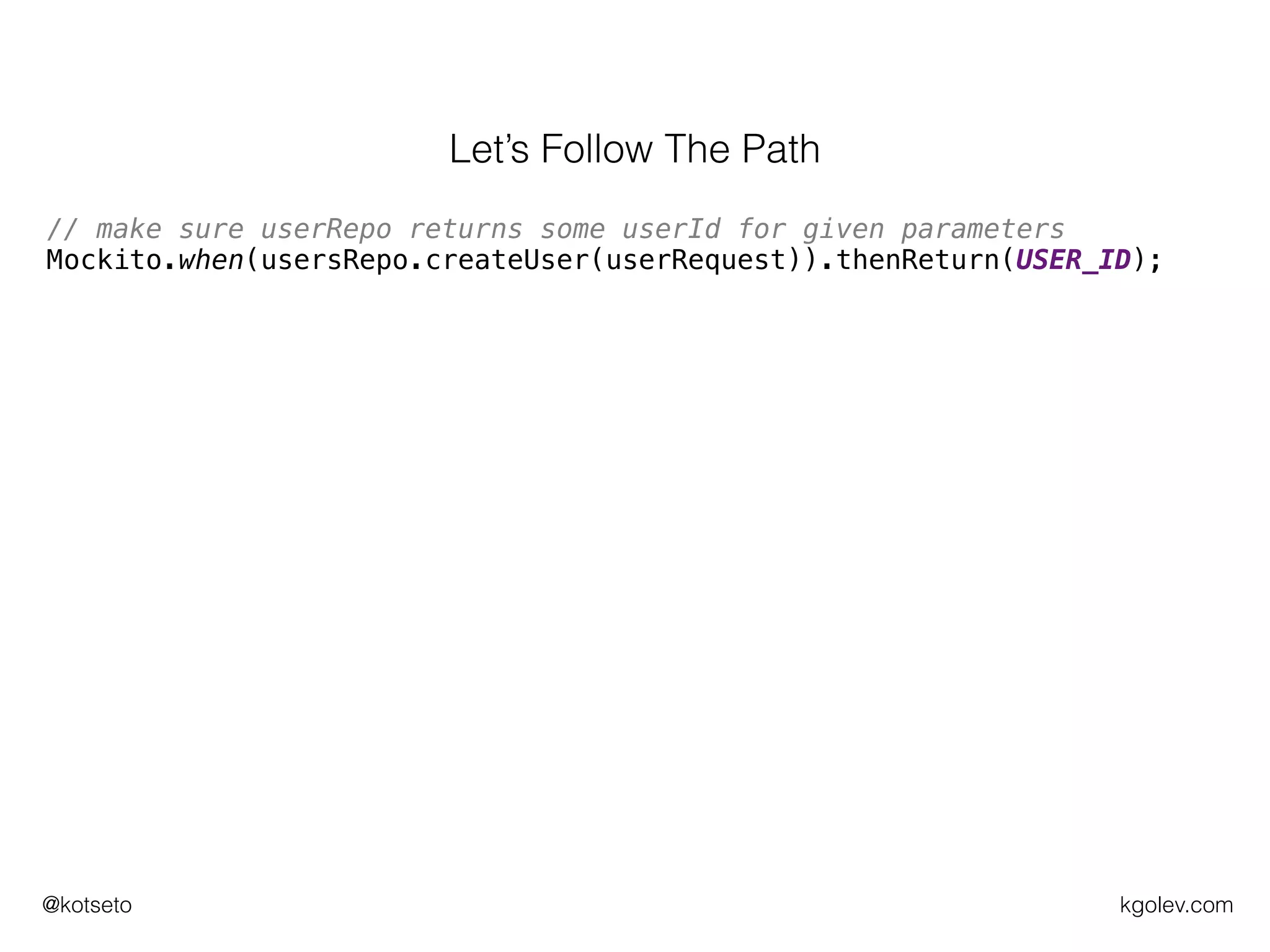 kgolev.com@kotseto
// make sure userRepo returns some userId for given parameters
Mockito.when(usersRepo.createUser(userRequest)).thenReturn(USER_ID);
// execute what we want to test
UserRequestResult actual = users.register(userRequest);
// verify call to userRepo was OK
Mockito.verify(usersRepo).createUser(userRequest);
// construct expected UserRequestResult
UserRequestResult expected = new UserRequestResult(SUCCESSFUL,
USER_ID);
// assert expected is the same as the actual
assertEquals(expected, actual);
Let’s Follow The Path
 
