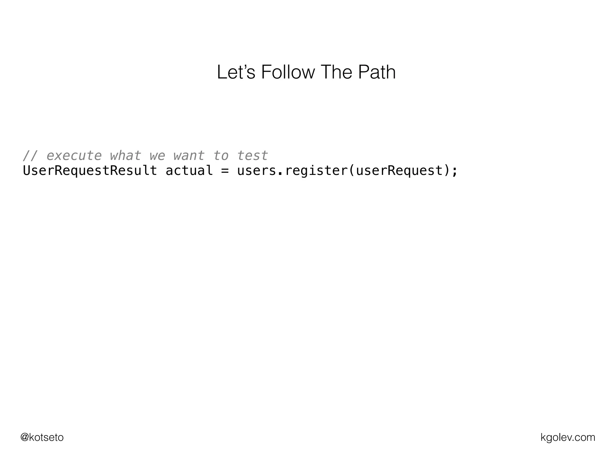 kgolev.com@kotseto
// make sure userRepo returns some userId for given parameters
Mockito.when(usersRepo.createUser(userRequest)).thenReturn(USER_ID);
// execute what we want to test
UserRequestResult actual = users.register(userRequest);
// verify call to userRepo was OK
Mockito.verify(usersRepo).createUser(userRequest);
// construct expected UserRequestResult
UserRequestResult expected = new UserRequestResult(SUCCESSFUL,
USER_ID);
// assert expected is the same as the actual
assertEquals(expected, actual);
Let’s Follow The Path
 