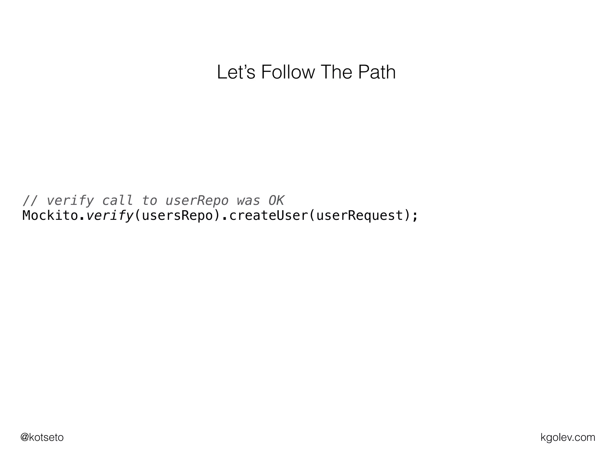 kgolev.com@kotseto
// make sure userRepo returns some userId for given parameters
Mockito.when(usersRepo.createUser(userRequest)).thenReturn(USER_ID);
// execute what we want to test
UserRequestResult actual = users.register(userRequest);
// verify call to userRepo was OK
Mockito.verify(usersRepo).createUser(userRequest);
// construct expected UserRequestResult
UserRequestResult expected = new UserRequestResult(SUCCESSFUL,
USER_ID);
// assert expected is the same as the actual
assertEquals(expected, actual);
Let’s Follow The Path
 