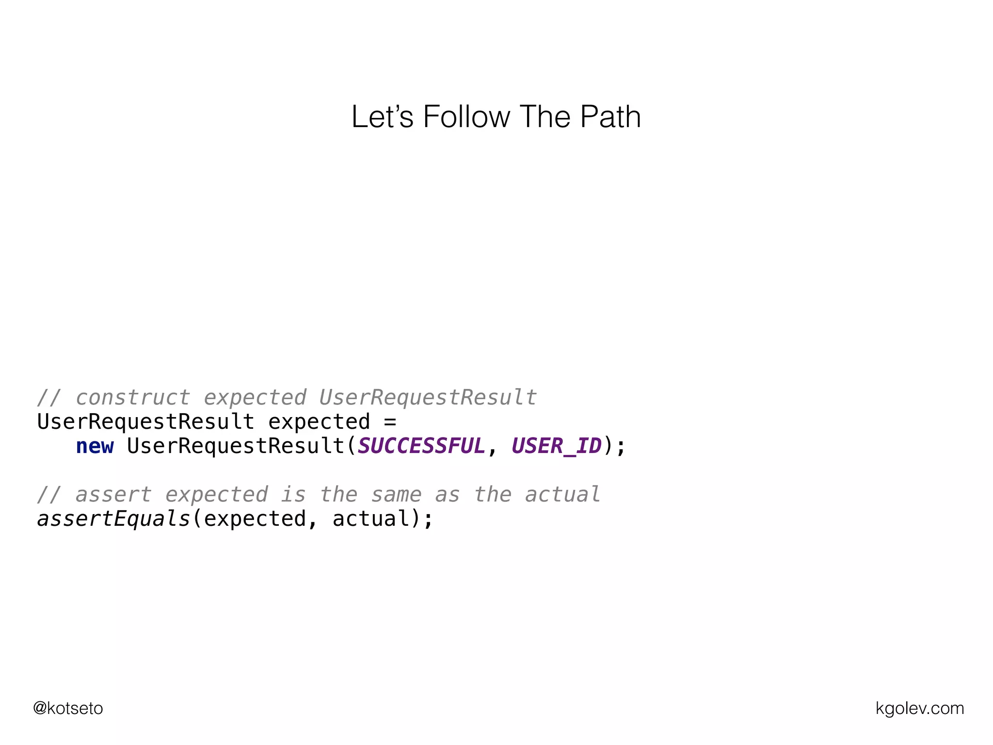 kgolev.com@kotseto
// make sure userRepo returns some userId for given parameters
Mockito.when(usersRepo.createUser(userRequest)).thenReturn(USER_ID);
// execute what we want to test
UserRequestResult actual = users.register(userRequest);
// verify call to userRepo was OK
Mockito.verify(usersRepo).createUser(userRequest);
// construct expected UserRequestResult
UserRequestResult expected =
new UserRequestResult(SUCCESSFUL, USER_ID);
// assert expected is the same as the actual
assertEquals(expected, actual);
Let’s Follow The Path
 