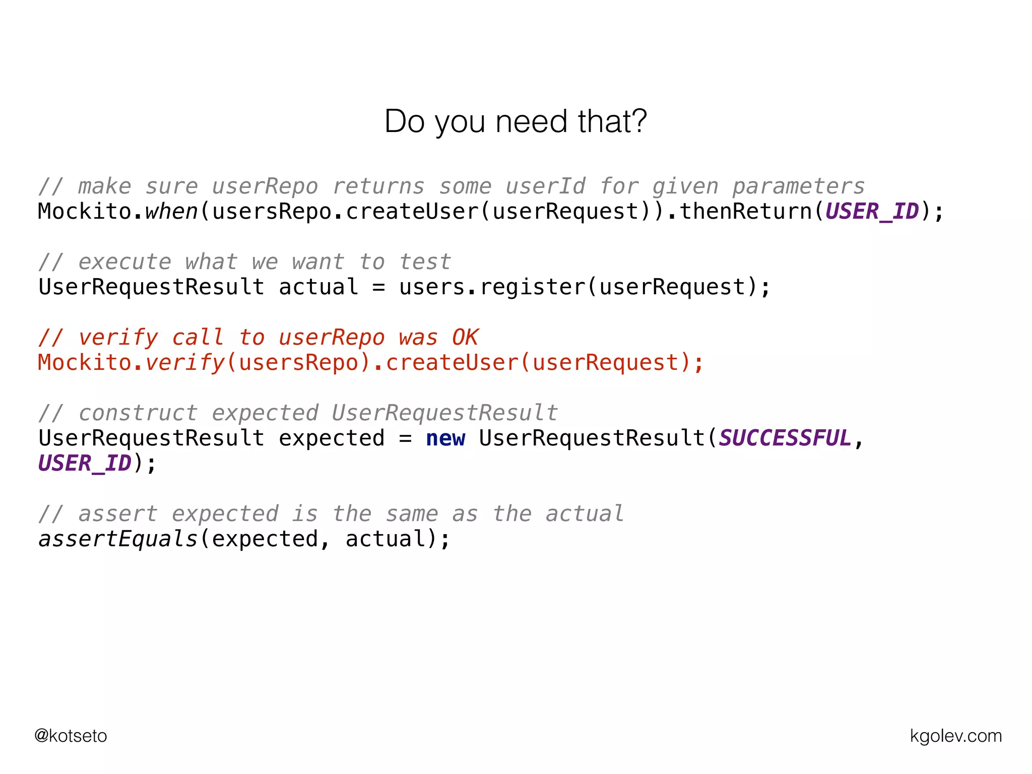 kgolev.com@kotseto
// make sure userRepo returns some userId for given parameters
Mockito.when(usersRepo.createUser(userRequest)).thenReturn(USER_ID);
// execute what we want to test
UserRequestResult actual = users.register(userRequest);
// verify call to userRepo was OK
Mockito.verify(usersRepo).createUser(userRequest);
// construct expected UserRequestResult
UserRequestResult expected = new UserRequestResult(SUCCESSFUL,
USER_ID);
// assert expected is the same as the actual
assertEquals(expected, actual);
Do you need that?
 