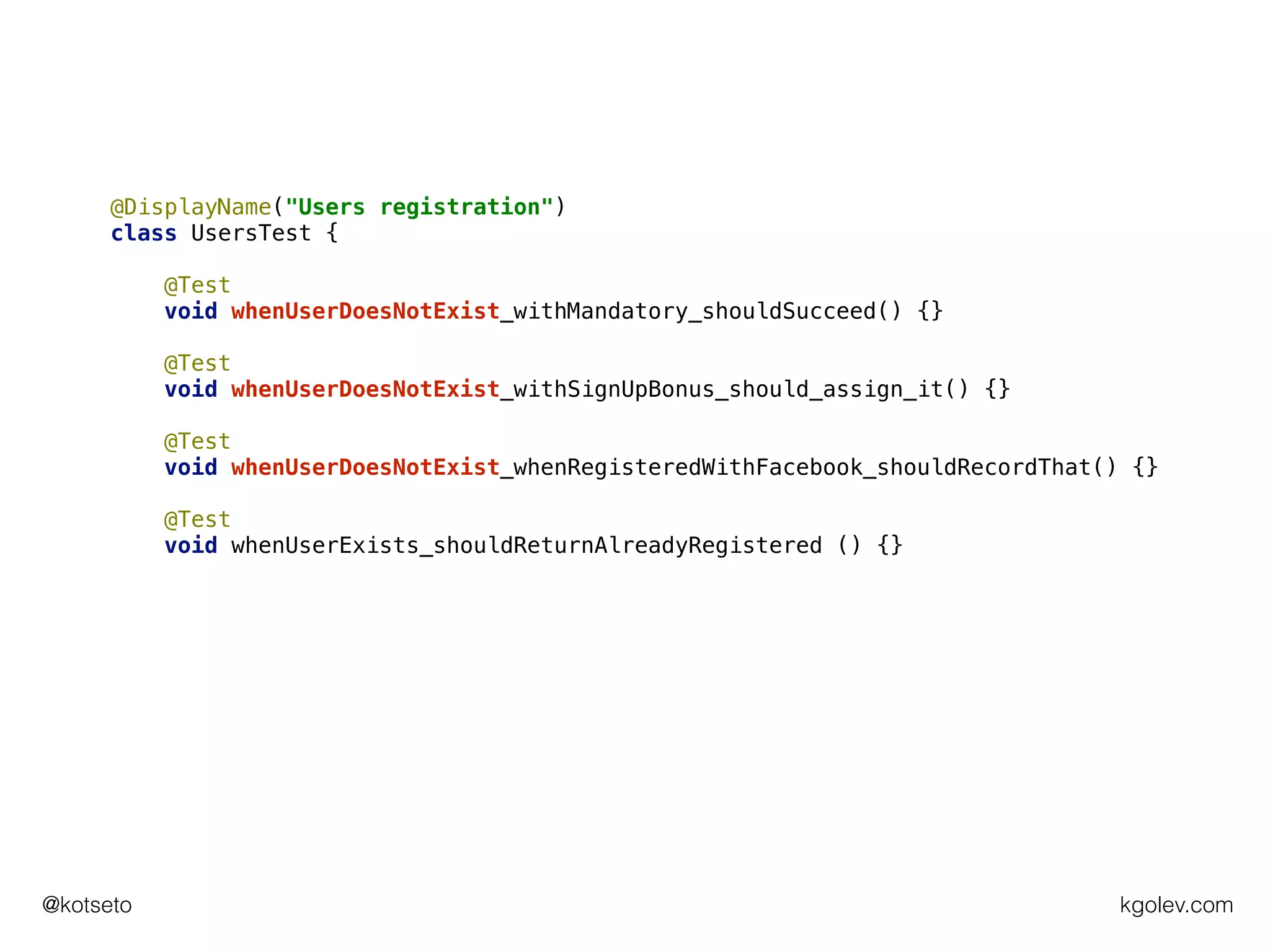 kgolev.com@kotseto
@DisplayName("Users registration")
class UsersTest {
@Test
void whenUserDoesNotExist_withMandatory_shouldSucceed() {}
@Test
void whenUserDoesNotExist_withSignUpBonus_should_assign_it() {}
@Test
void whenUserDoesNotExist_whenRegisteredWithFacebook_shouldRecordThat() {}
@Test
void whenUserExists_shouldReturnAlreadyRegistered () {}
 