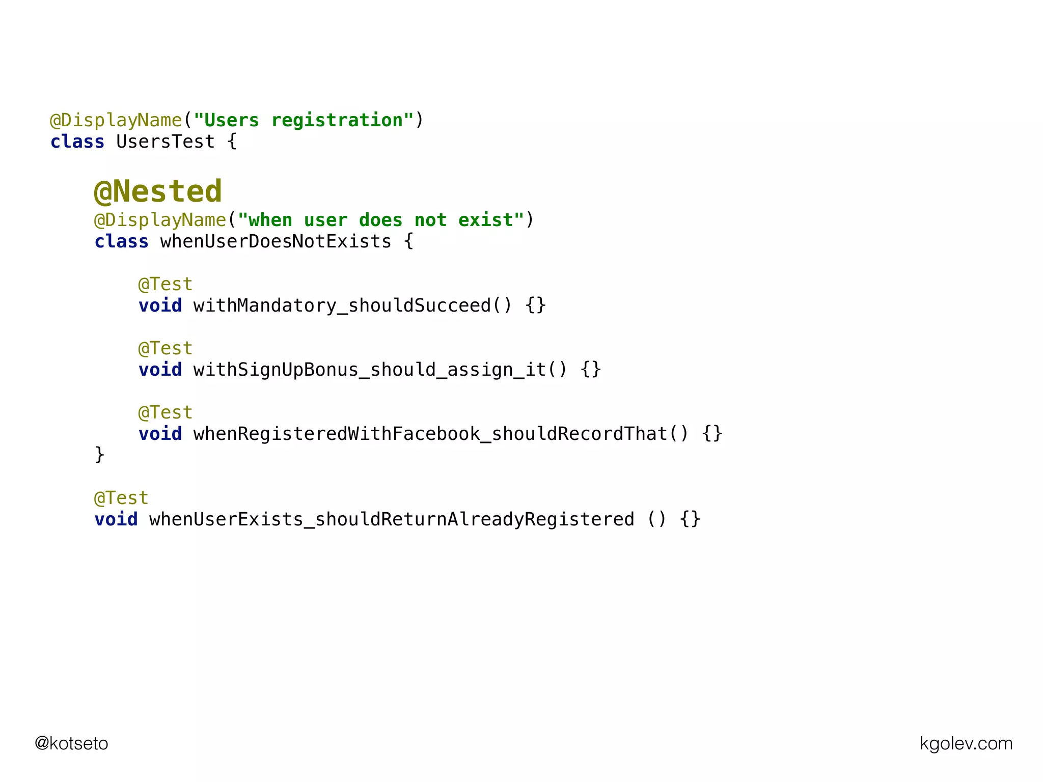 kgolev.com@kotseto
@DisplayName("Users registration")
class UsersTest {
@Nested
@DisplayName("when user does not exist")
class whenUserDoesNotExists {
@Test
void withMandatory_shouldSucceed() {}
@Test
void withSignUpBonus_should_assign_it() {}
@Test
void whenRegisteredWithFacebook_shouldRecordThat() {}
}
@Test
void whenUserExists_shouldReturnAlreadyRegistered () {}
 