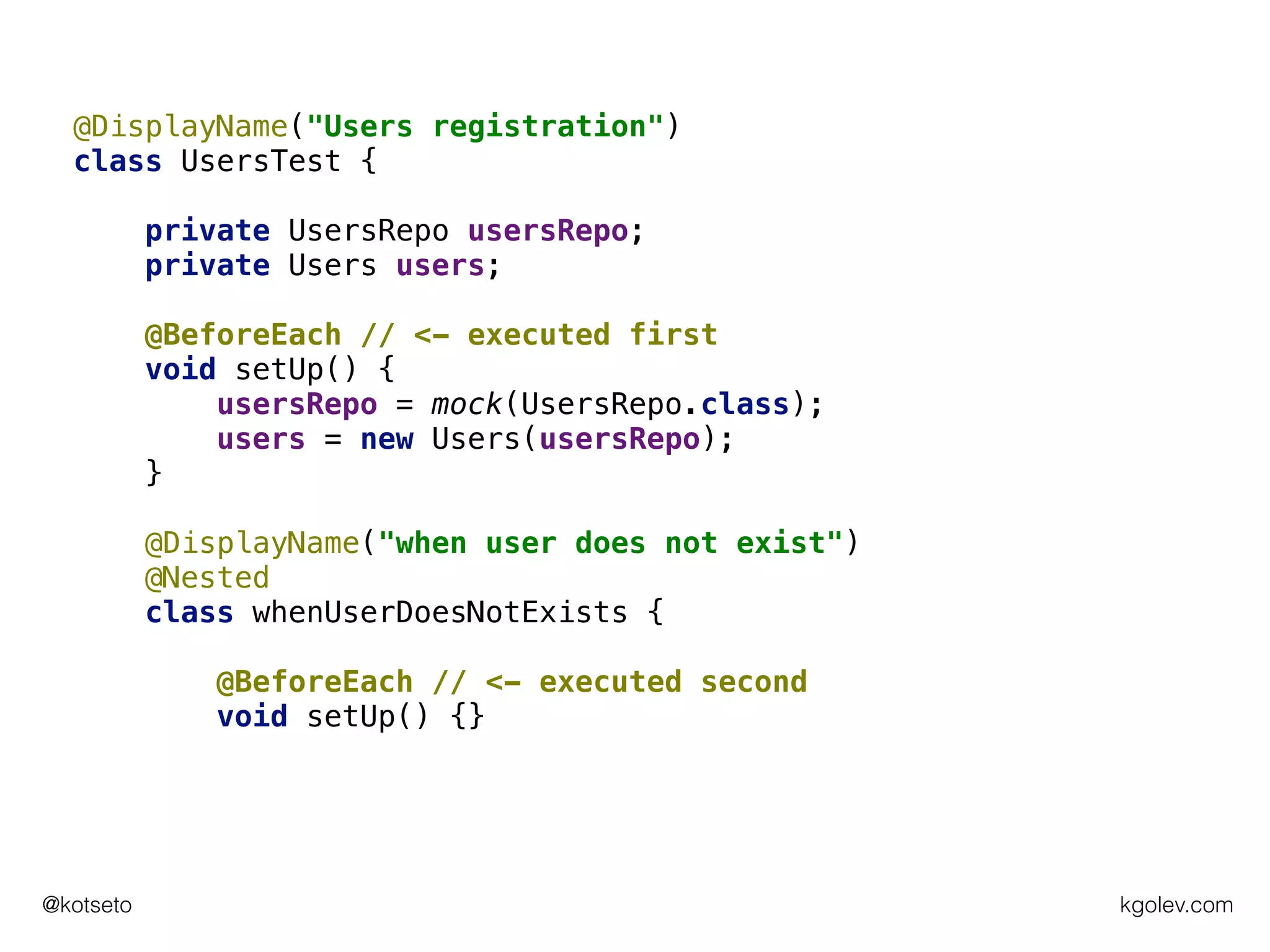 kgolev.com@kotseto
@DisplayName("Users registration")
class UsersTest {
private UsersRepo usersRepo;
private Users users;
@BeforeEach // <- executed first
void setUp() {
usersRepo = mock(UsersRepo.class);
users = new Users(usersRepo);
}
@DisplayName("when user does not exist")
@Nested
class whenUserDoesNotExists {
@BeforeEach // <- executed second
void setUp() {}
 