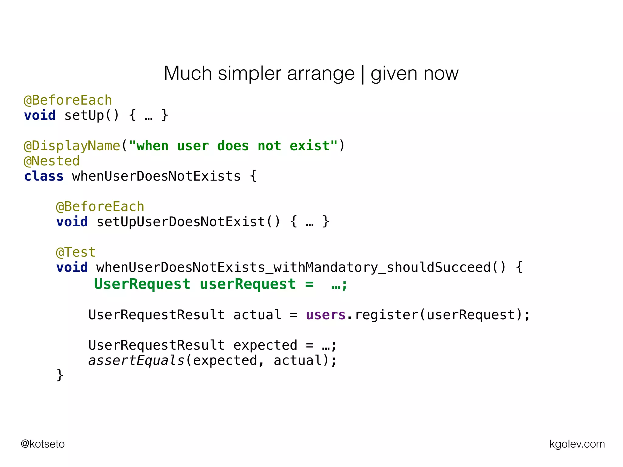 kgolev.com@kotseto
@BeforeEach
void setUp() { … }
@DisplayName("when user does not exist")
@Nested
class whenUserDoesNotExists {
@BeforeEach
void setUpUserDoesNotExist() { … }
@Test
void whenUserDoesNotExists_withMandatory_shouldSucceed() {
UserRequest userRequest = …;
UserRequestResult actual = users.register(userRequest);
UserRequestResult expected = …;
assertEquals(expected, actual);
}
Much simpler arrange | given now
 