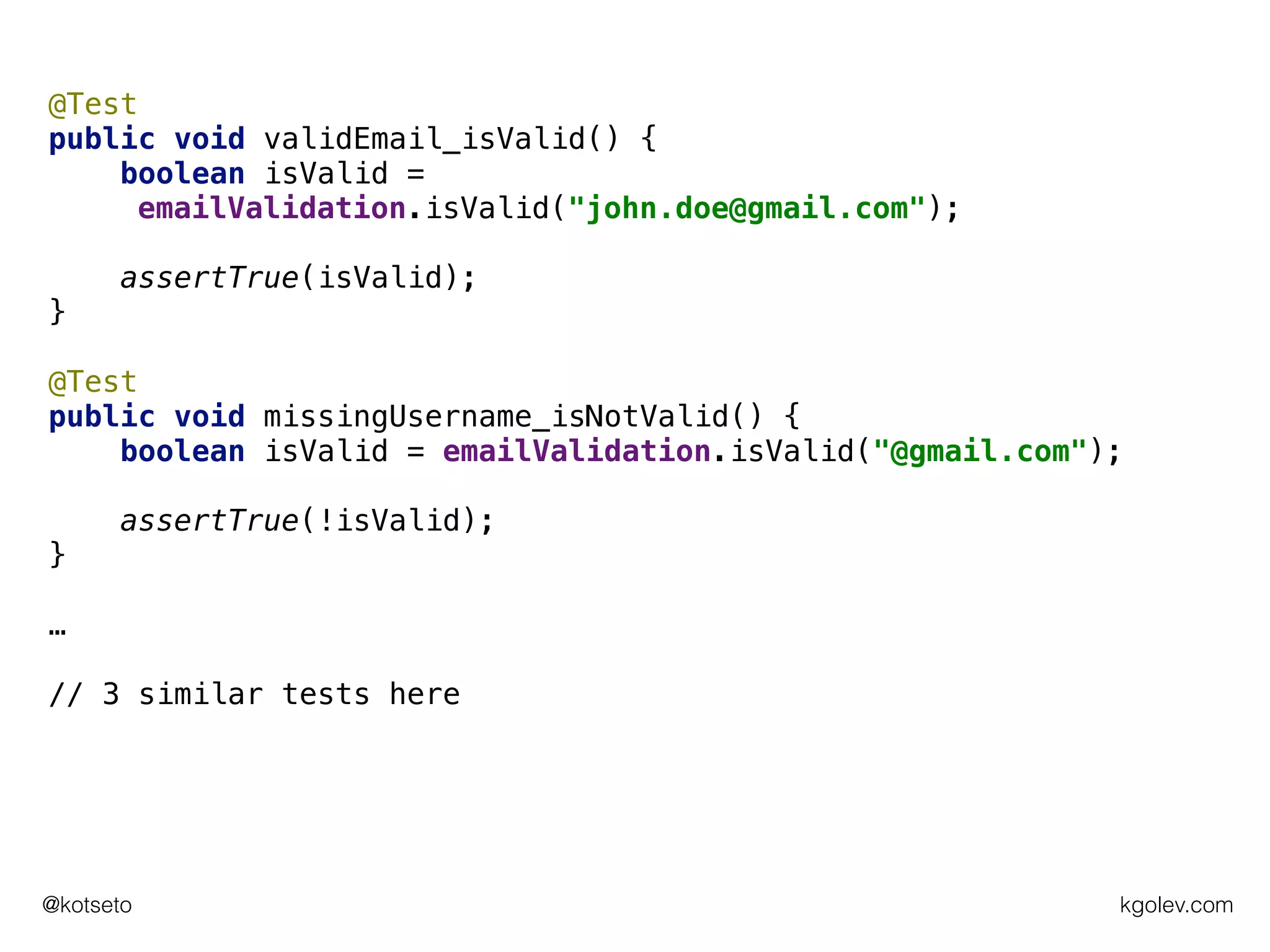 kgolev.com@kotseto
@Test
public void validEmail_isValid() {
boolean isValid =
emailValidation.isValid("john.doe@gmail.com");
assertTrue(isValid);
}
@Test
public void missingUsername_isNotValid() {
boolean isValid = emailValidation.isValid("@gmail.com");
assertTrue(!isValid);
}
…
// 3 similar tests here
 