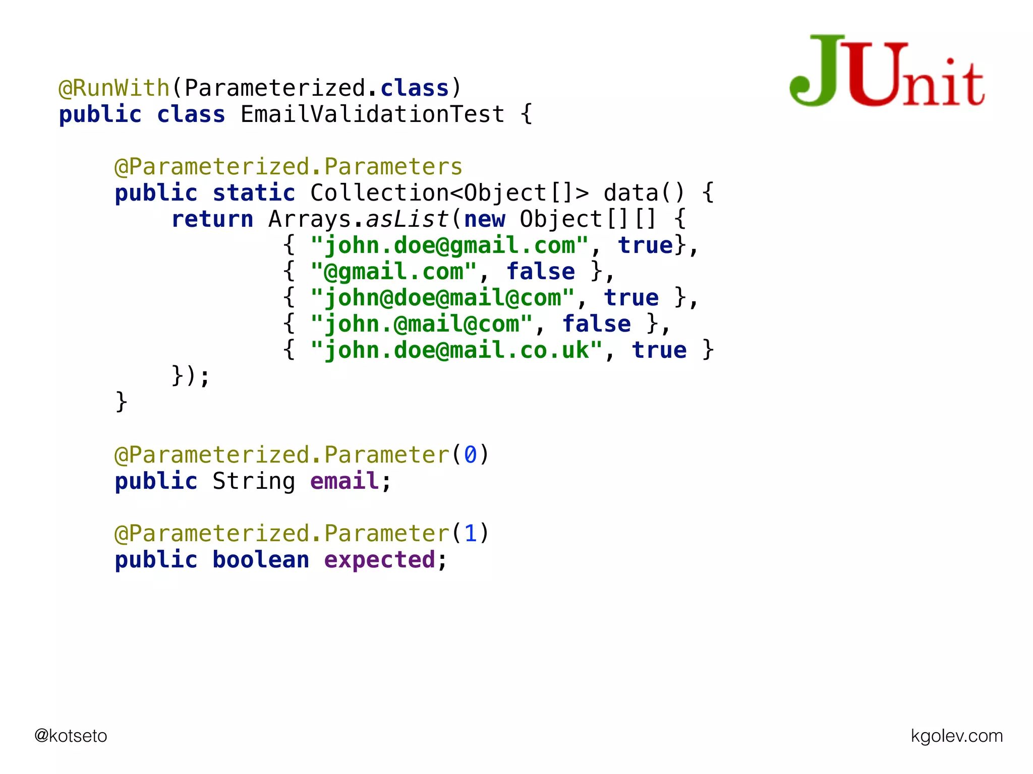 kgolev.com@kotseto
@RunWith(Parameterized.class)
public class EmailValidationTest {
@Parameterized.Parameters
public static Collection<Object[]> data() {
return Arrays.asList(new Object[][] {
{ "john.doe@gmail.com", true},
{ "@gmail.com", false },
{ "john@doe@mail@com", true },
{ "john.@mail@com", false },
{ "john.doe@mail.co.uk", true }
});
}
@Parameterized.Parameter(0)
public String email;
@Parameterized.Parameter(1)
public boolean expected;
 