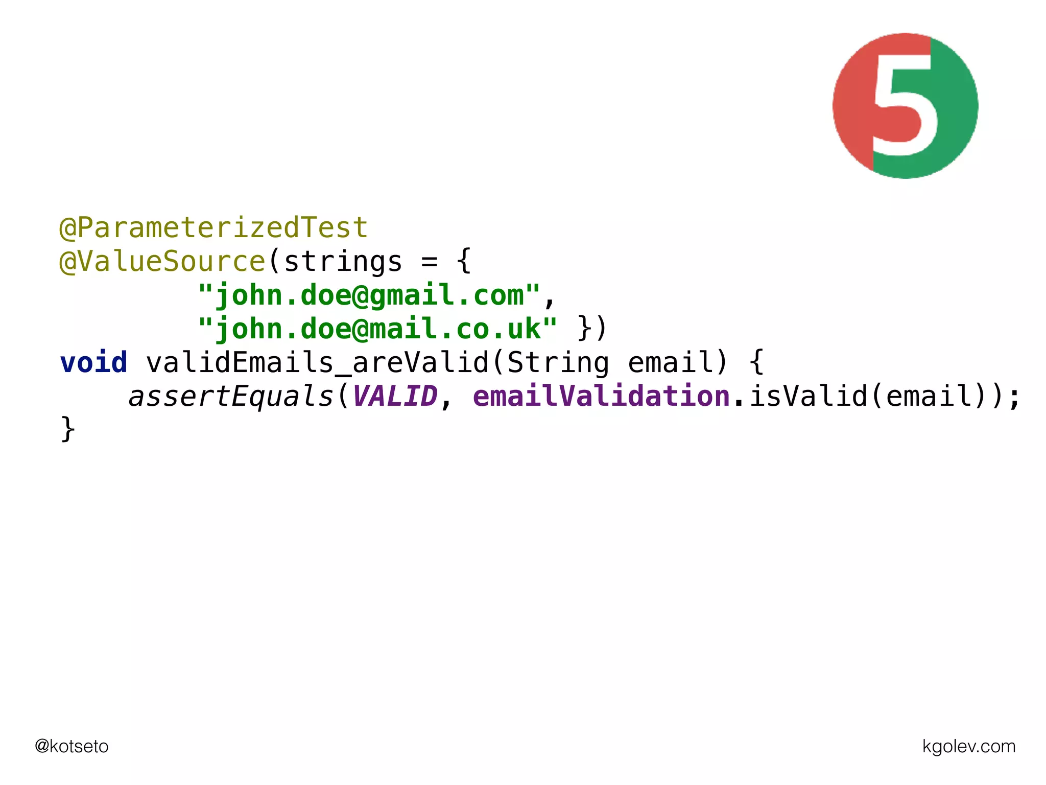 kgolev.com@kotseto
@ParameterizedTest
@ValueSource(strings = {
"john.doe@gmail.com",
"john.doe@mail.co.uk" })
void validEmails_areValid(String email) {
assertEquals(VALID, emailValidation.isValid(email));
}
 