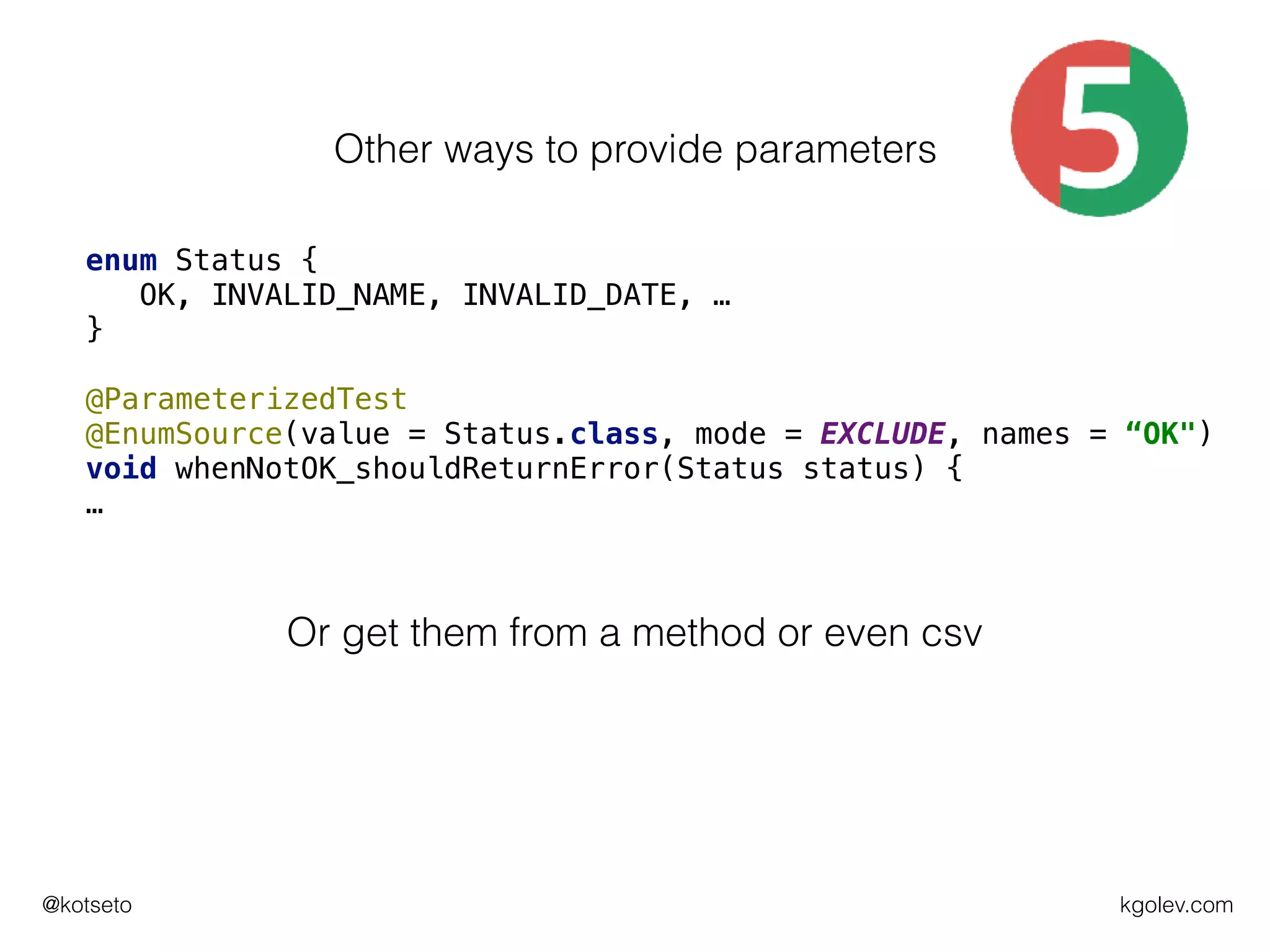 kgolev.com@kotseto
enum Status {
OK, INVALID_NAME, INVALID_DATE, …
}
@ParameterizedTest
@EnumSource(value = Status.class, mode = EXCLUDE, names = “OK")
void whenNotOK_shouldReturnError(Status status) {
…
Other ways to provide parameters
Or get them from a method or even csv
 