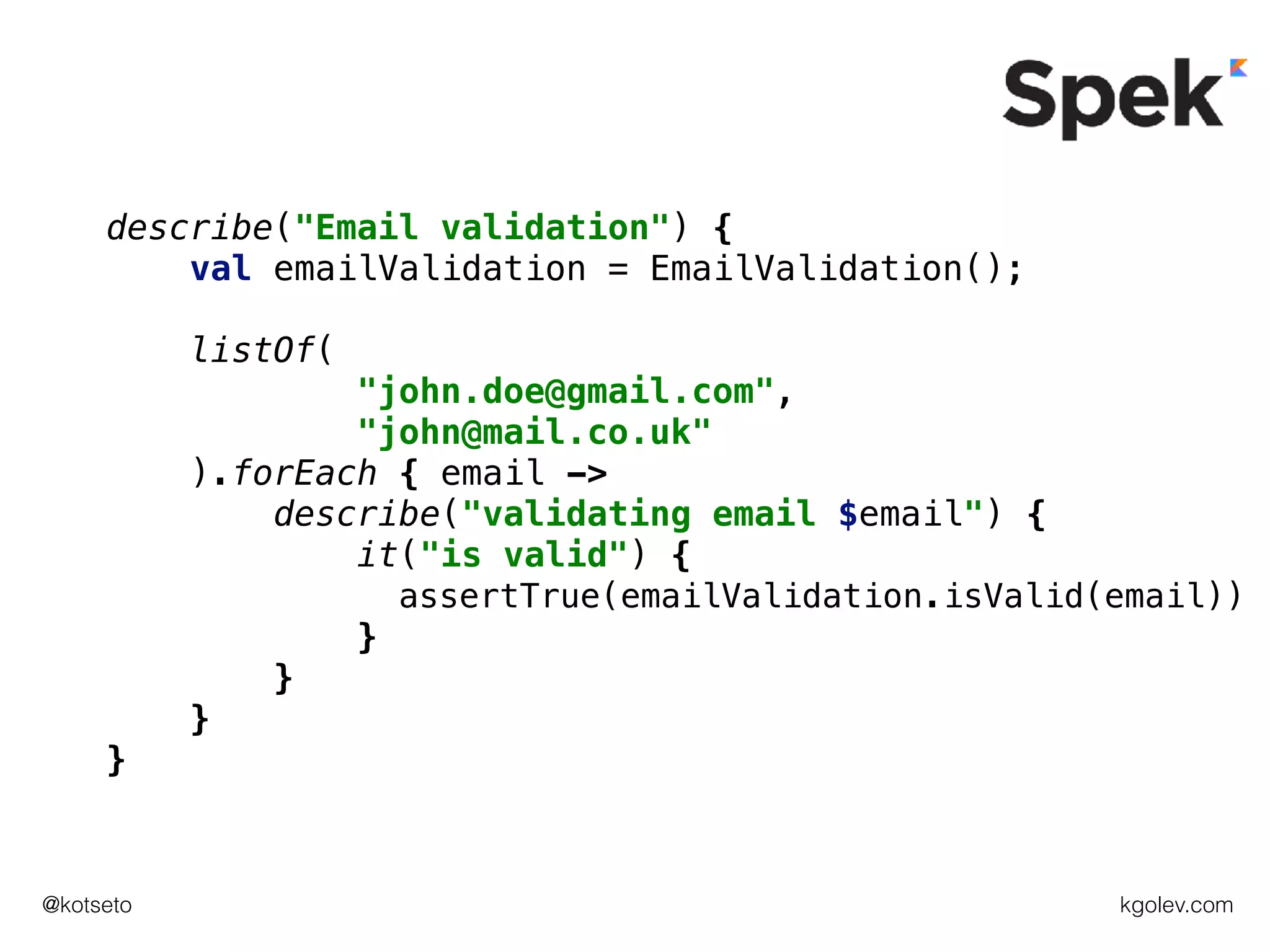 kgolev.com@kotseto
describe("Email validation") {
val emailValidation = EmailValidation();
listOf(
"john.doe@gmail.com",
"john@mail.co.uk"
).forEach { email ->
describe("validating email $email") {
it("is valid") {
assertTrue(emailValidation.isValid(email))
}
}
}
}
 