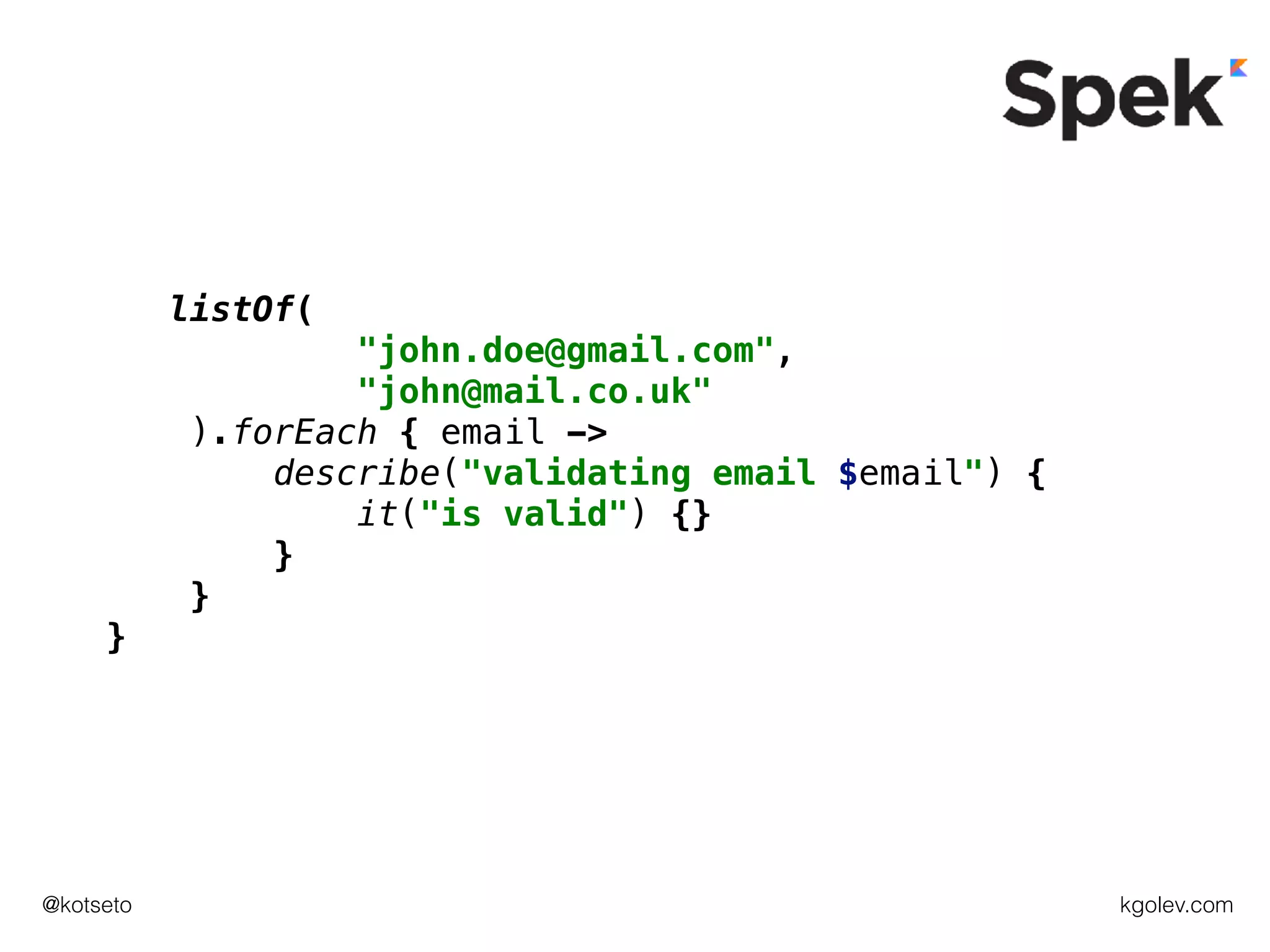 kgolev.com@kotseto
listOf(
"john.doe@gmail.com",
"john@mail.co.uk"
).forEach { email ->
describe("validating email $email") {
it("is valid") {}
}
}
}
 