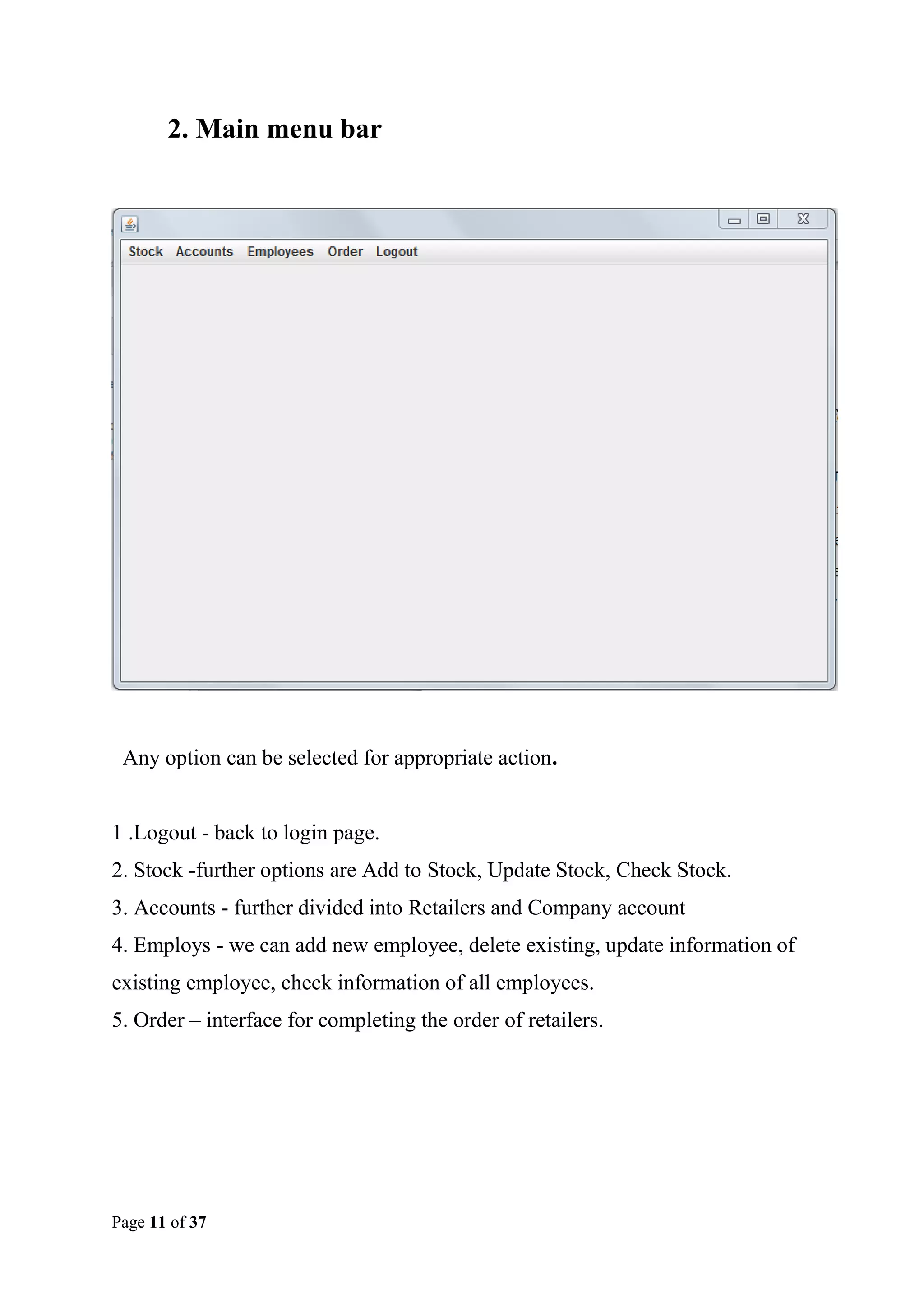 2. Main menu bar

Any option can be selected for appropriate action.

1 .Logout - back to login page.
2. Stock -further options are Add to Stock, Update Stock, Check Stock.
3. Accounts - further divided into Retailers and Company account
4. Employs - we can add new employee, delete existing, update information of
existing employee, check information of all employees.
5. Order – interface for completing the order of retailers.

Page 11 of 37

 