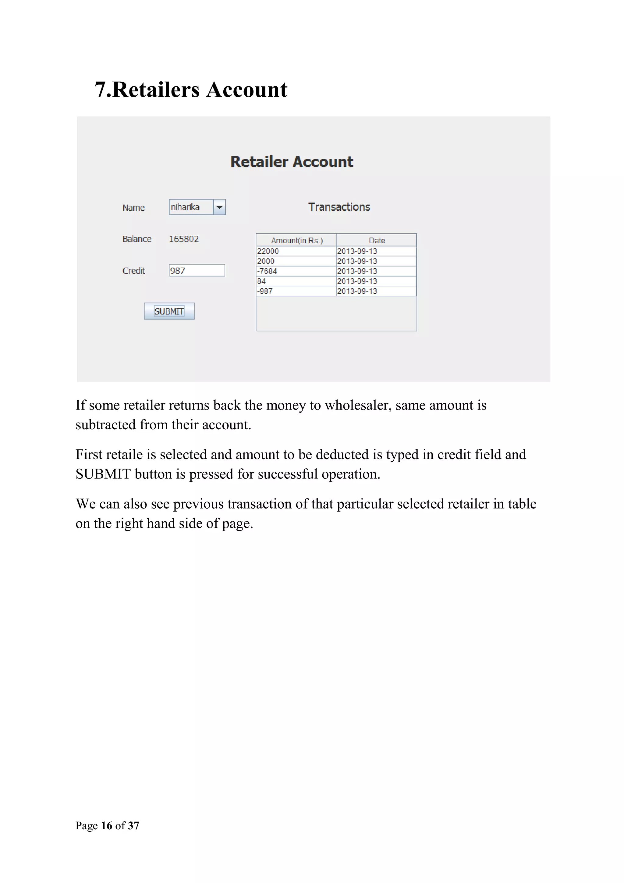 7.Retailers Account

If some retailer returns back the money to wholesaler, same amount is
subtracted from their account.
First retaile is selected and amount to be deducted is typed in credit field and
SUBMIT button is pressed for successful operation.
We can also see previous transaction of that particular selected retailer in table
on the right hand side of page.

Page 16 of 37

 