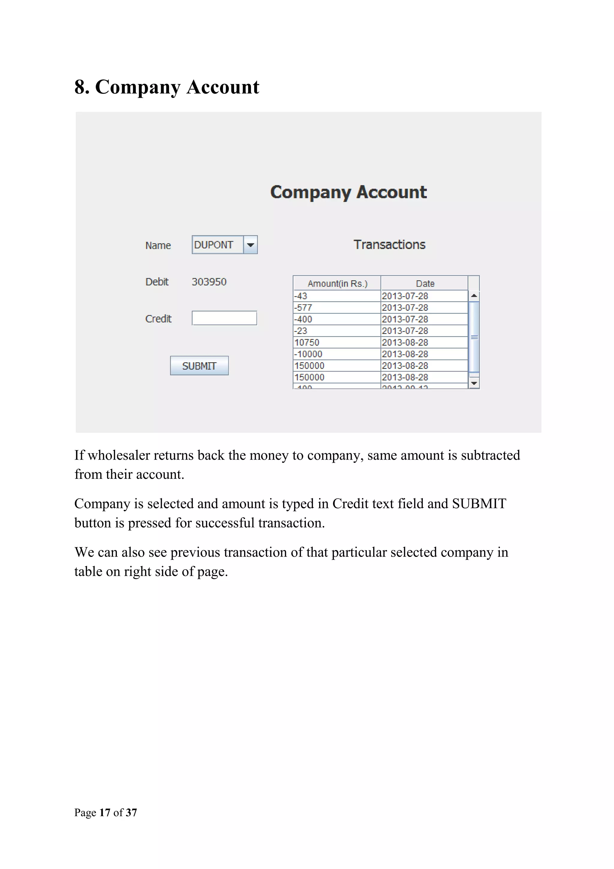 8. Company Account

If wholesaler returns back the money to company, same amount is subtracted
from their account.
Company is selected and amount is typed in Credit text field and SUBMIT
button is pressed for successful transaction.
We can also see previous transaction of that particular selected company in
table on right side of page.

Page 17 of 37

 