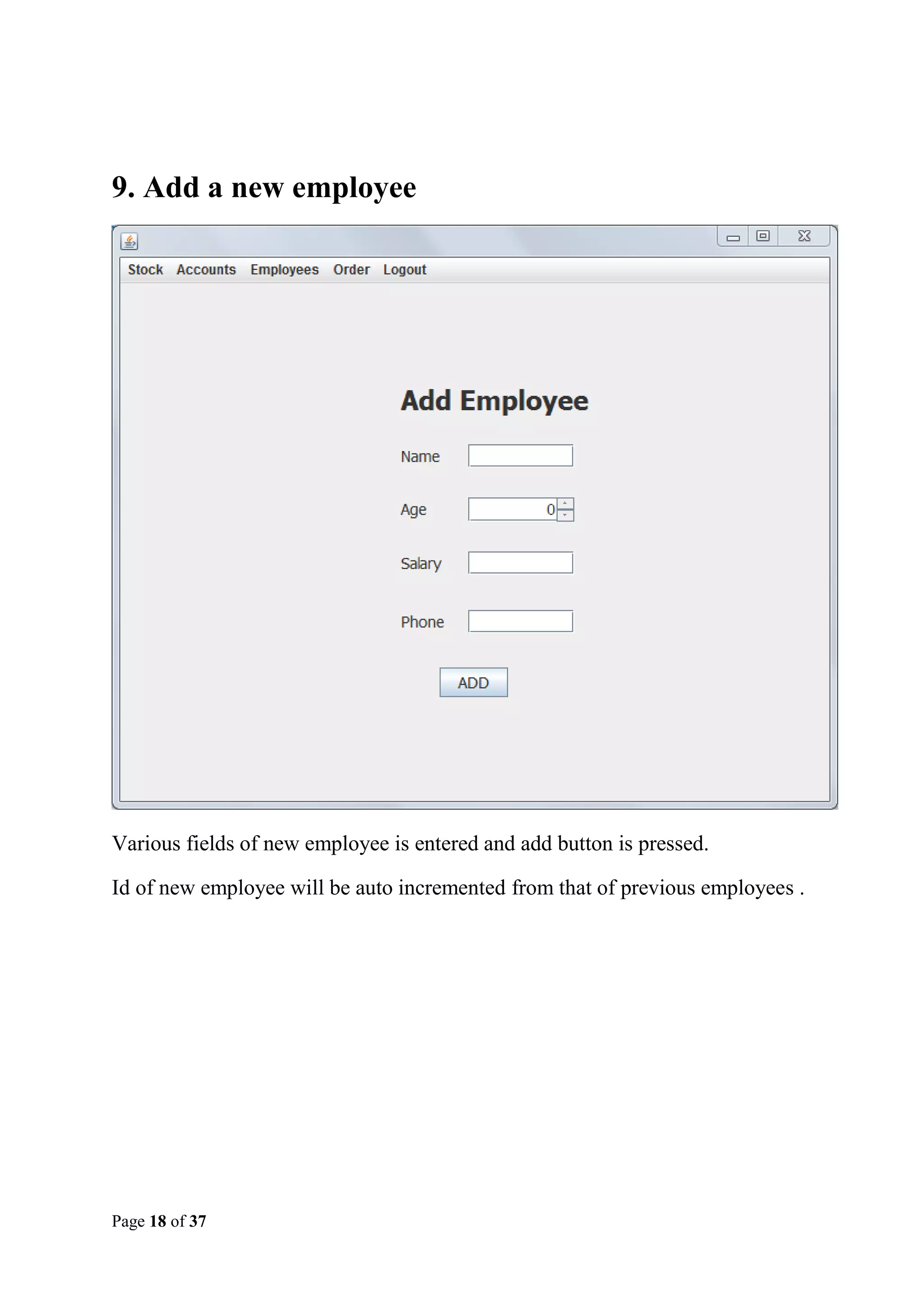9. Add a new employee

Various fields of new employee is entered and add button is pressed.
Id of new employee will be auto incremented from that of previous employees .

Page 18 of 37

 