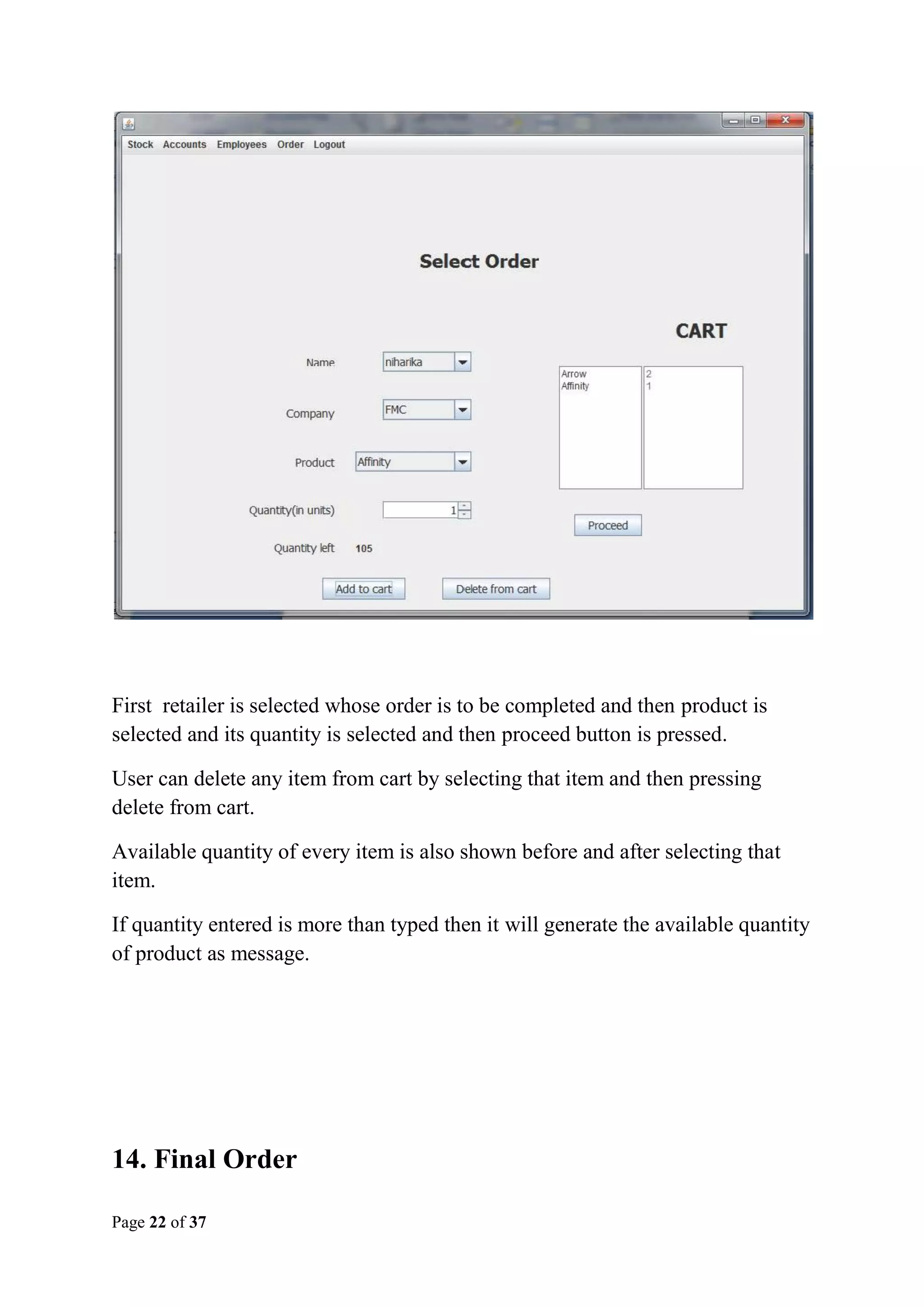 First retailer is selected whose order is to be completed and then product is
selected and its quantity is selected and then proceed button is pressed.
User can delete any item from cart by selecting that item and then pressing
delete from cart.
Available quantity of every item is also shown before and after selecting that
item.
If quantity entered is more than typed then it will generate the available quantity
of product as message.

14. Final Order
Page 22 of 37

 