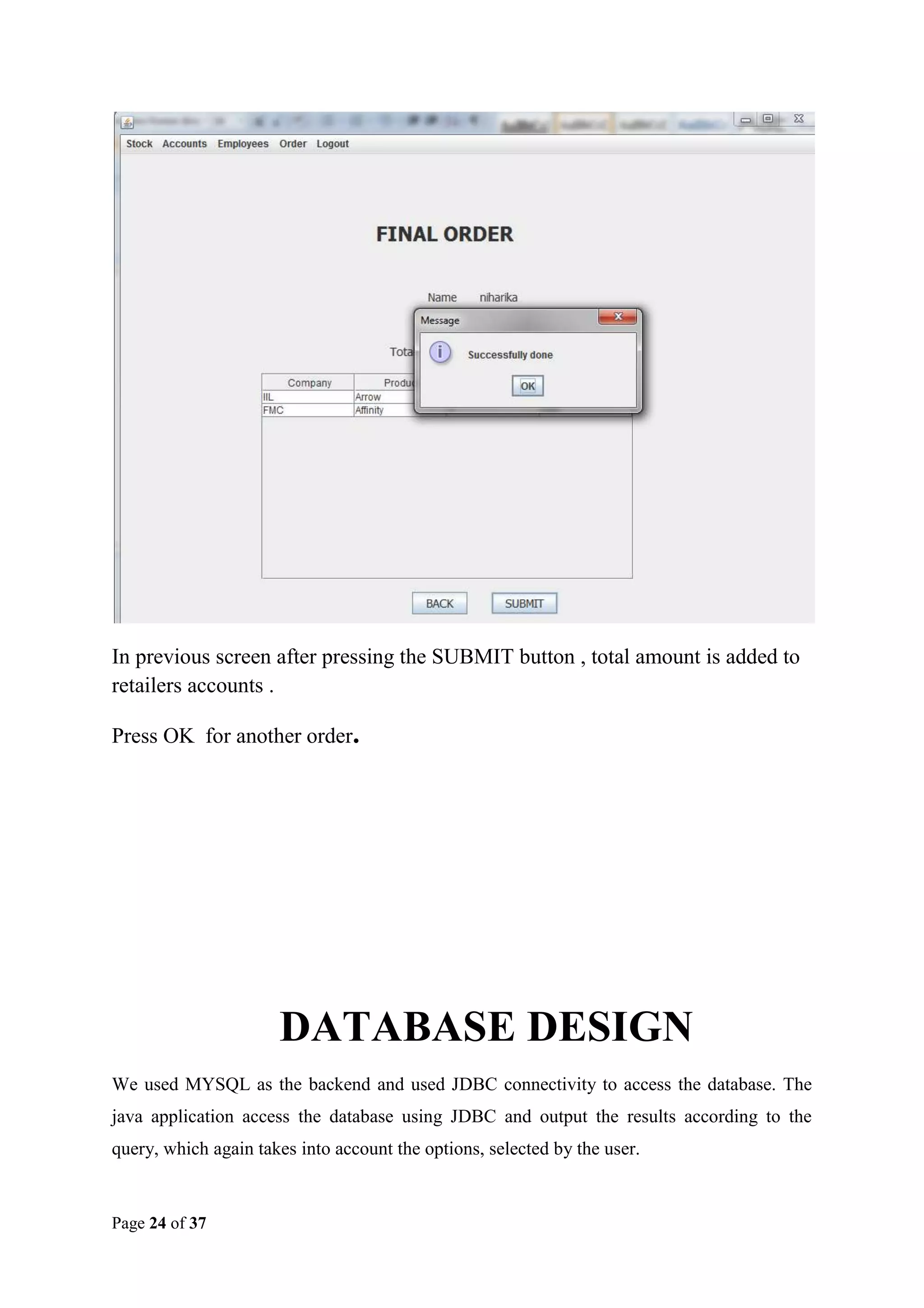 In previous screen after pressing the SUBMIT button , total amount is added to
retailers accounts .
Press OK for another order.

DATABASE DESIGN
We used MYSQL as the backend and used JDBC connectivity to access the database. The
java application access the database using JDBC and output the results according to the
query, which again takes into account the options, selected by the user.

Page 24 of 37

 