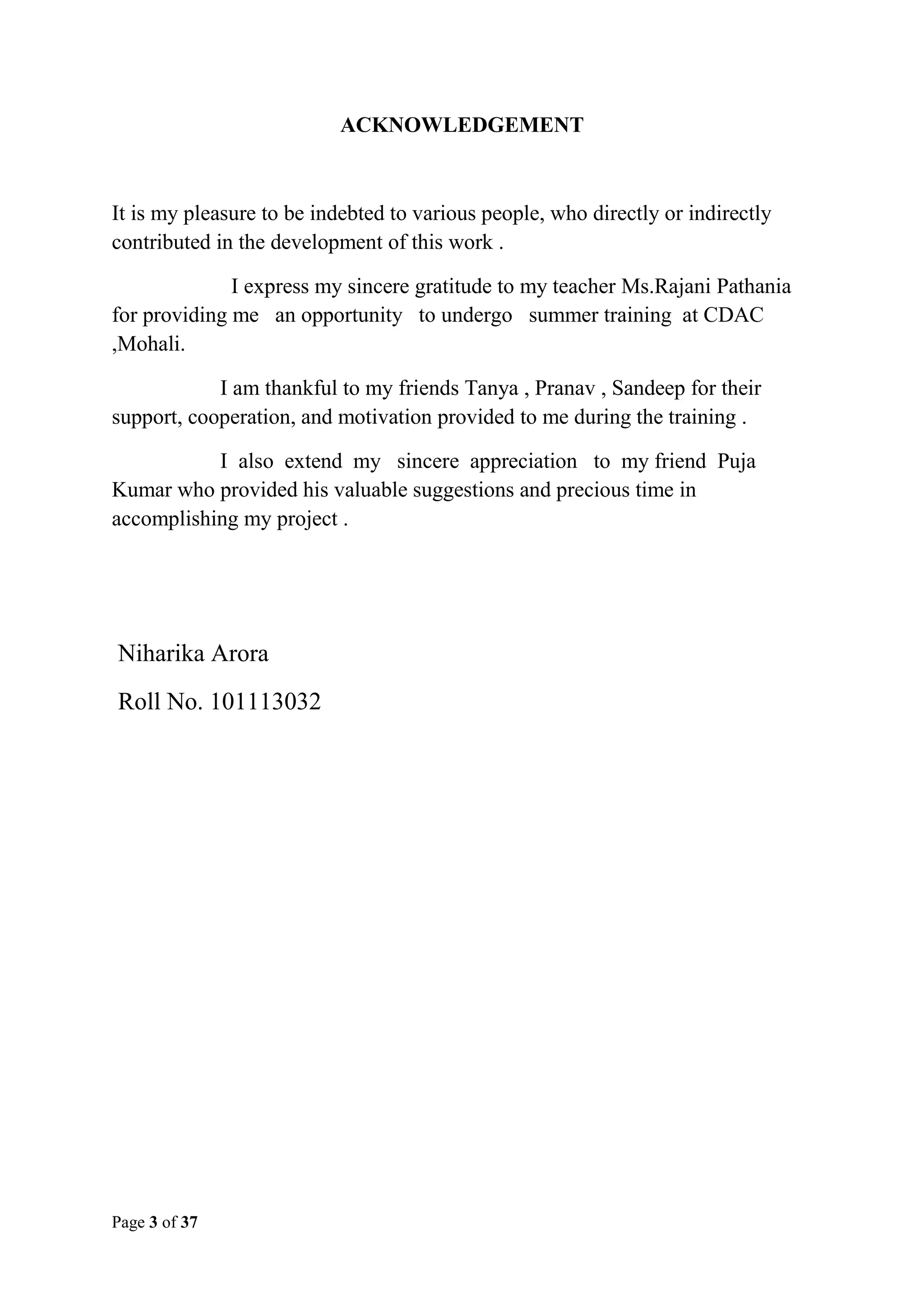 ACKNOWLEDGEMENT

It is my pleasure to be indebted to various people, who directly or indirectly
contributed in the development of this work .
I express my sincere gratitude to my teacher Ms.Rajani Pathania
for providing me an opportunity to undergo summer training at CDAC
,Mohali.
I am thankful to my friends Tanya , Pranav , Sandeep for their
support, cooperation, and motivation provided to me during the training .
I also extend my sincere appreciation to my friend Puja
Kumar who provided his valuable suggestions and precious time in
accomplishing my project .

Niharika Arora
Roll No. 101113032

Page 3 of 37

 