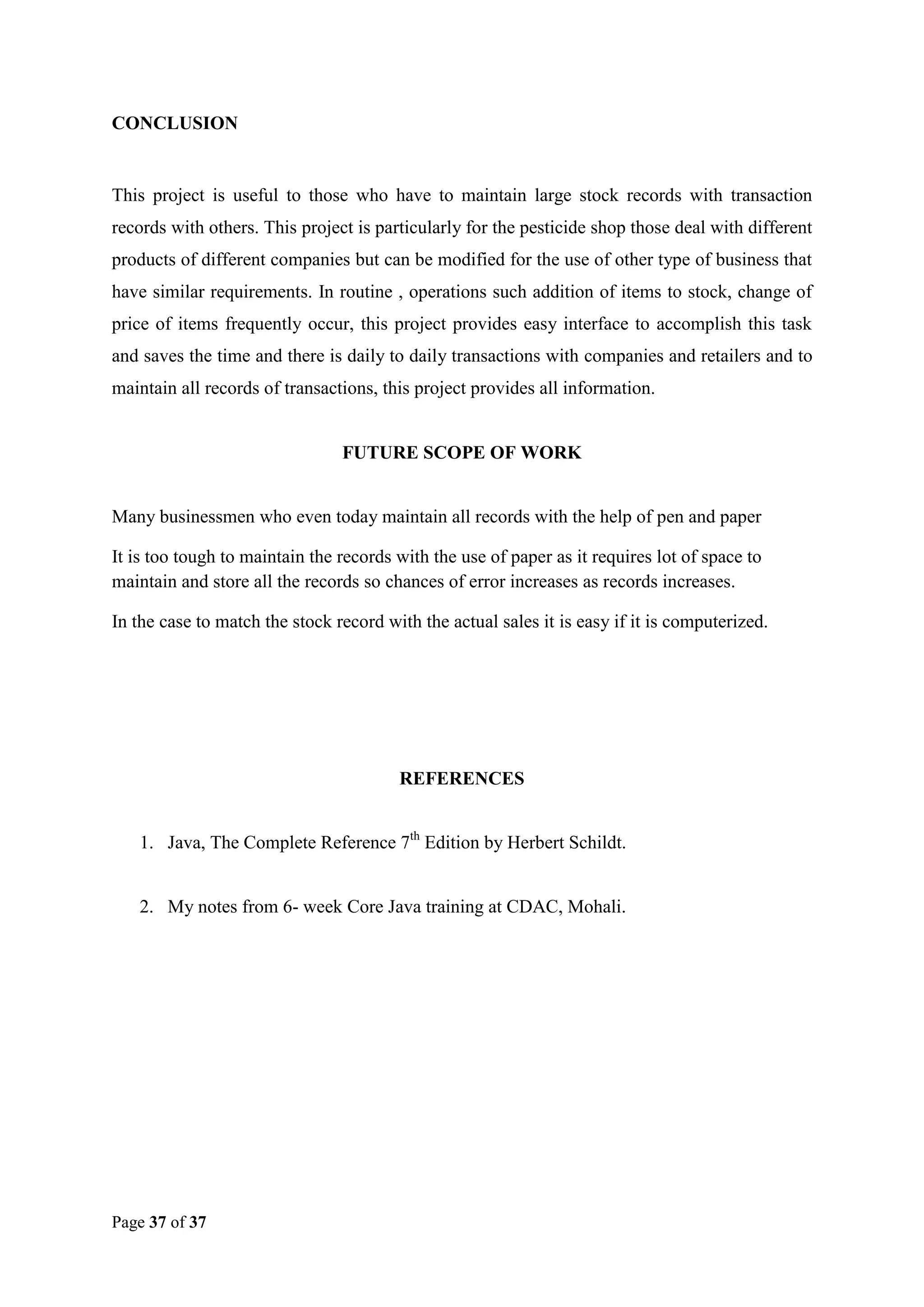 CONCLUSION

This project is useful to those who have to maintain large stock records with transaction
records with others. This project is particularly for the pesticide shop those deal with different
products of different companies but can be modified for the use of other type of business that
have similar requirements. In routine , operations such addition of items to stock, change of
price of items frequently occur, this project provides easy interface to accomplish this task
and saves the time and there is daily to daily transactions with companies and retailers and to
maintain all records of transactions, this project provides all information.

FUTURE SCOPE OF WORK

Many businessmen who even today maintain all records with the help of pen and paper
It is too tough to maintain the records with the use of paper as it requires lot of space to
maintain and store all the records so chances of error increases as records increases.
In the case to match the stock record with the actual sales it is easy if it is computerized.

REFERENCES
1. Java, The Complete Reference 7th Edition by Herbert Schildt.

2. My notes from 6- week Core Java training at CDAC, Mohali.

Page 37 of 37

 