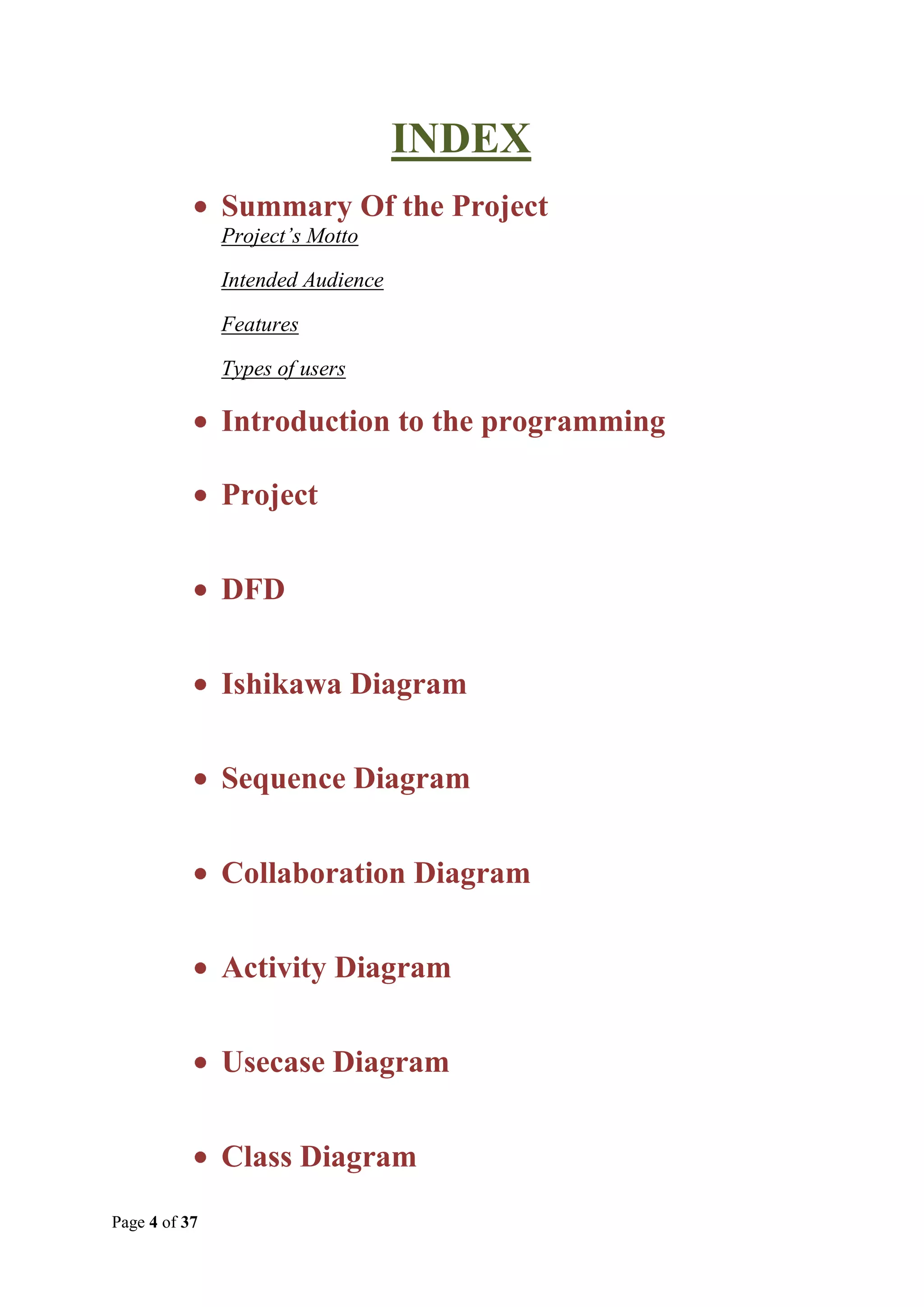 INDEX
Summary Of the Project
Project’s Motto
Intended Audience
Features
Types of users

Introduction to the programming
Project
DFD
Ishikawa Diagram
Sequence Diagram
Collaboration Diagram
Activity Diagram
Usecase Diagram
Class Diagram
Page 4 of 37

 