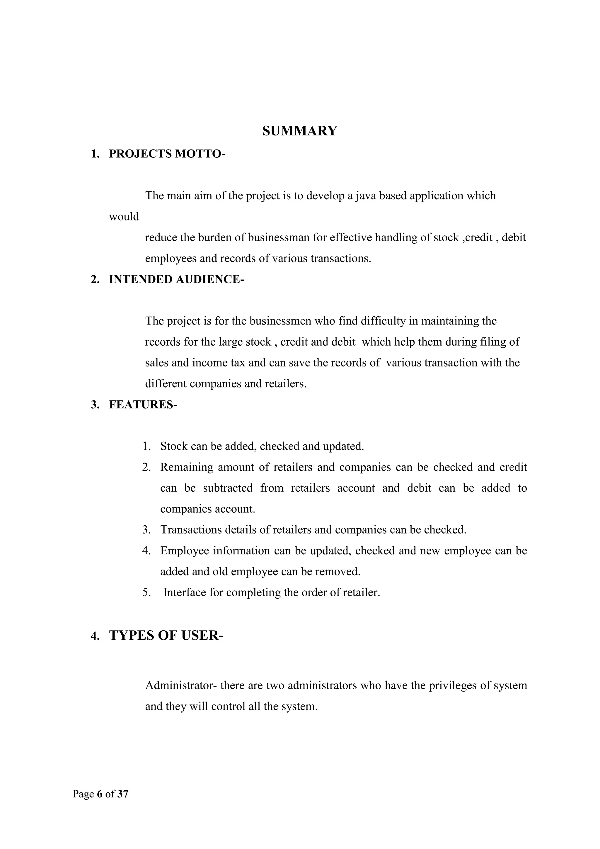 SUMMARY
1. PROJECTS MOTTO-

The main aim of the project is to develop a java based application which
would
reduce the burden of businessman for effective handling of stock ,credit , debit
employees and records of various transactions.
2. INTENDED AUDIENCE-

The project is for the businessmen who find difficulty in maintaining the
records for the large stock , credit and debit which help them during filing of
sales and income tax and can save the records of various transaction with the
different companies and retailers.
3. FEATURES-

1. Stock can be added, checked and updated.
2. Remaining amount of retailers and companies can be checked and credit
can be subtracted from retailers account and debit can be added to
companies account.
3. Transactions details of retailers and companies can be checked.
4. Employee information can be updated, checked and new employee can be
added and old employee can be removed.
5.

Interface for completing the order of retailer.

4. TYPES OF USER-

Administrator- there are two administrators who have the privileges of system
and they will control all the system.

Page 6 of 37

 