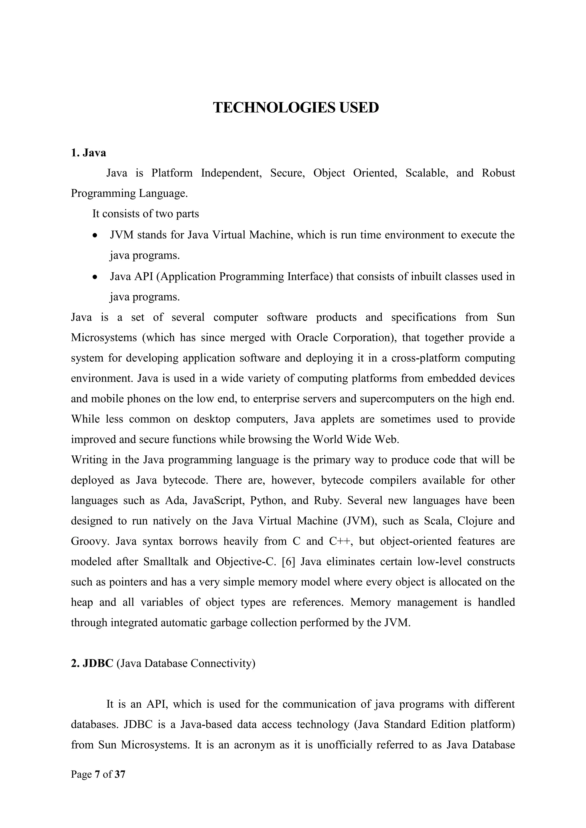 TECHNOLOGIES USED
1. Java
Java is Platform Independent, Secure, Object Oriented, Scalable, and Robust
Programming Language.
It consists of two parts
JVM stands for Java Virtual Machine, which is run time environment to execute the
java programs.
Java API (Application Programming Interface) that consists of inbuilt classes used in
java programs.
Java is a set of several computer software products and specifications from Sun
Microsystems (which has since merged with Oracle Corporation), that together provide a
system for developing application software and deploying it in a cross-platform computing
environment. Java is used in a wide variety of computing platforms from embedded devices
and mobile phones on the low end, to enterprise servers and supercomputers on the high end.
While less common on desktop computers, Java applets are sometimes used to provide
improved and secure functions while browsing the World Wide Web.
Writing in the Java programming language is the primary way to produce code that will be
deployed as Java bytecode. There are, however, bytecode compilers available for other
languages such as Ada, JavaScript, Python, and Ruby. Several new languages have been
designed to run natively on the Java Virtual Machine (JVM), such as Scala, Clojure and
Groovy. Java syntax borrows heavily from C and C++, but object-oriented features are
modeled after Smalltalk and Objective-C. [6] Java eliminates certain low-level constructs
such as pointers and has a very simple memory model where every object is allocated on the
heap and all variables of object types are references. Memory management is handled
through integrated automatic garbage collection performed by the JVM.

2. JDBC (Java Database Connectivity)

It is an API, which is used for the communication of java programs with different
databases. JDBC is a Java-based data access technology (Java Standard Edition platform)
from Sun Microsystems. It is an acronym as it is unofficially referred to as Java Database
Page 7 of 37

 