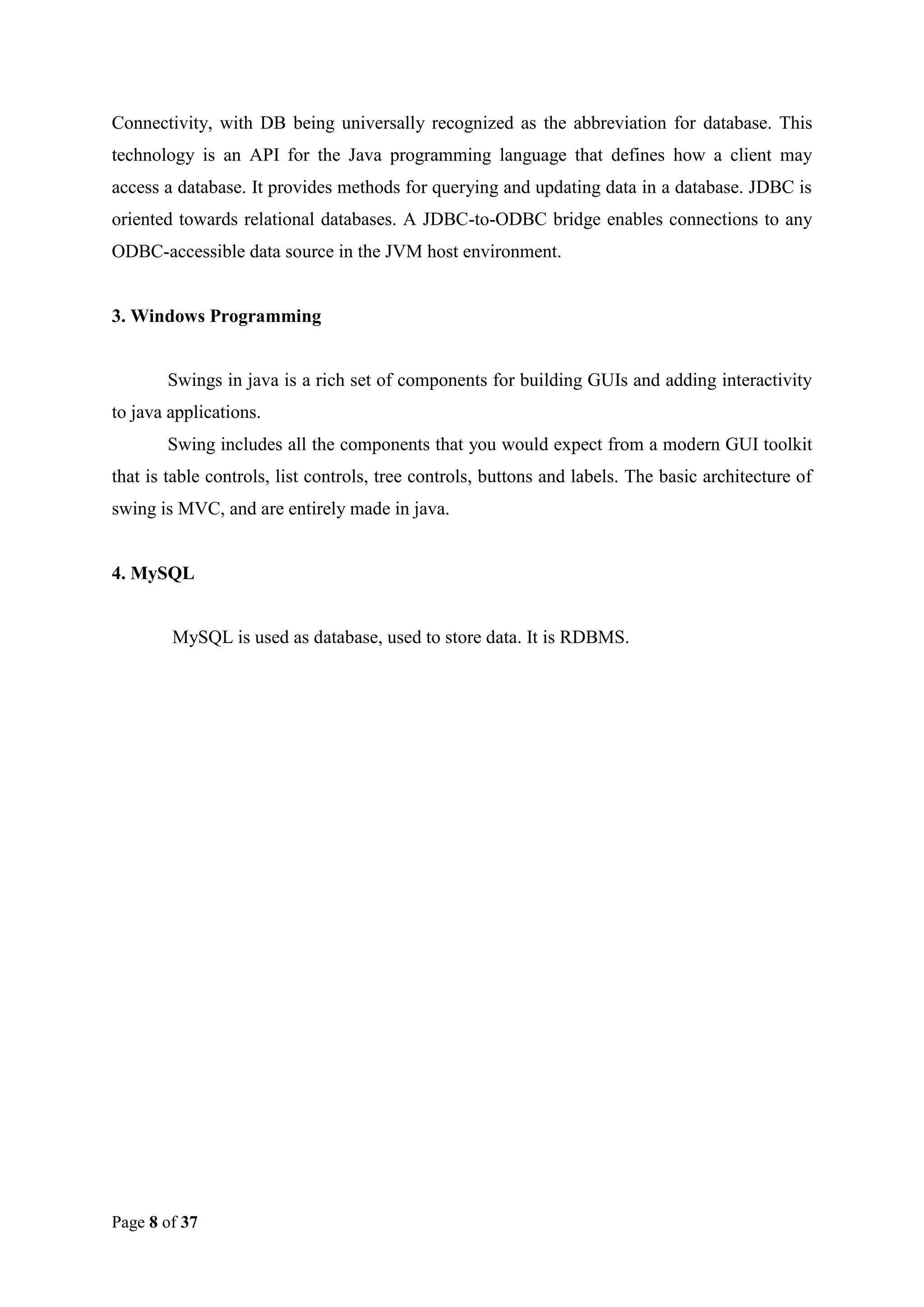 Connectivity, with DB being universally recognized as the abbreviation for database. This
technology is an API for the Java programming language that defines how a client may
access a database. It provides methods for querying and updating data in a database. JDBC is
oriented towards relational databases. A JDBC-to-ODBC bridge enables connections to any
ODBC-accessible data source in the JVM host environment.

3. Windows Programming

Swings in java is a rich set of components for building GUIs and adding interactivity
to java applications.
Swing includes all the components that you would expect from a modern GUI toolkit
that is table controls, list controls, tree controls, buttons and labels. The basic architecture of
swing is MVC, and are entirely made in java.

4. MySQL

MySQL is used as database, used to store data. It is RDBMS.

Page 8 of 37

 
