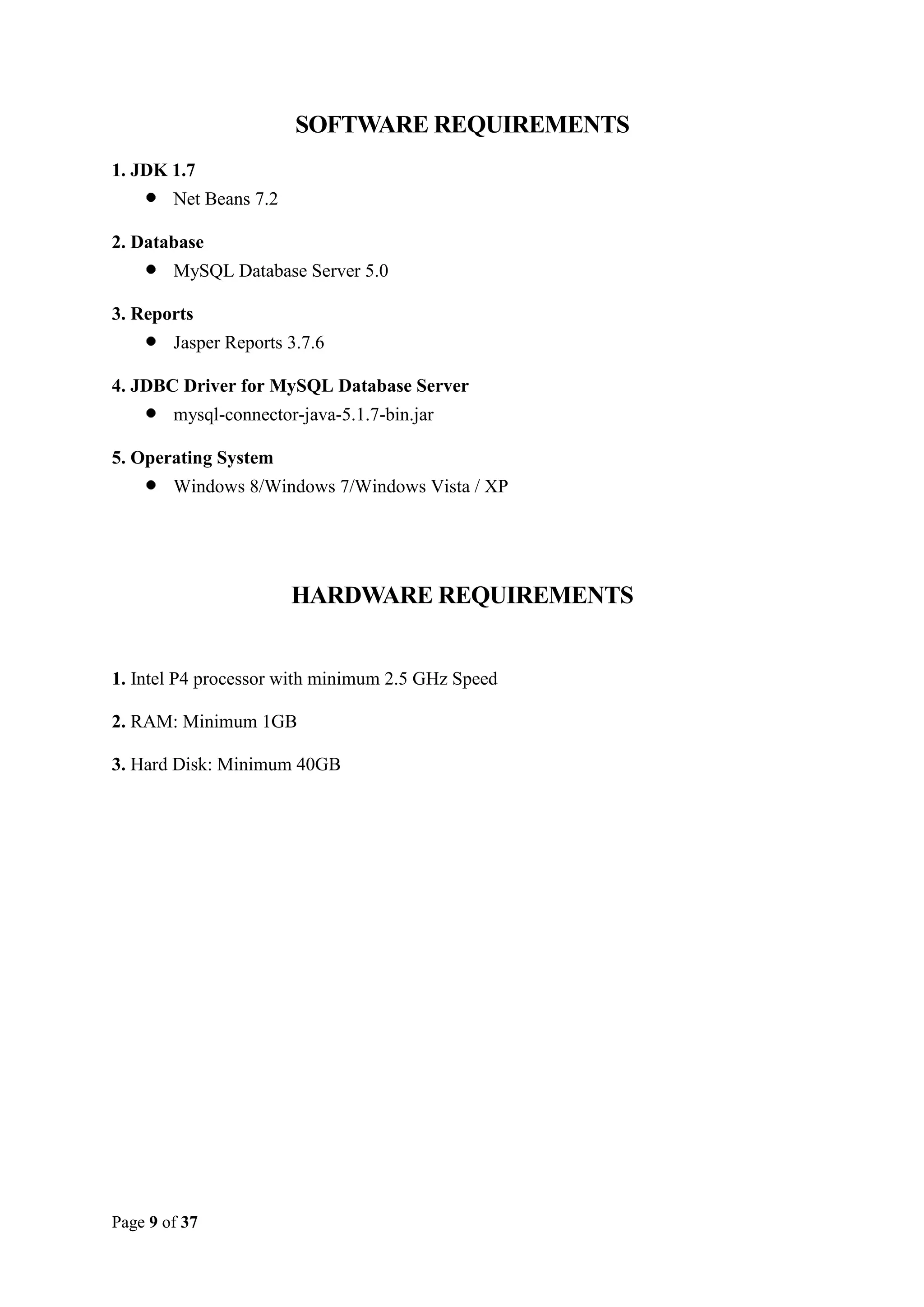 SOFTWARE REQUIREMENTS
1. JDK 1.7
Net Beans 7.2
2. Database
MySQL Database Server 5.0
3. Reports
Jasper Reports 3.7.6
4. JDBC Driver for MySQL Database Server
mysql-connector-java-5.1.7-bin.jar
5. Operating System
Windows 8/Windows 7/Windows Vista / XP

HARDWARE REQUIREMENTS

1. Intel P4 processor with minimum 2.5 GHz Speed
2. RAM: Minimum 1GB
3. Hard Disk: Minimum 40GB

Page 9 of 37

 