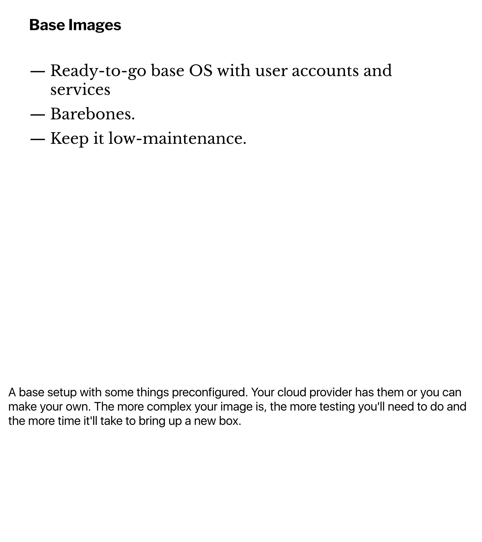 A base setup with some things preconfigured. Your cloud provider has them or you can
make your own. The more complex your image is, the more testing you'll need to do and
the more time it'll take to bring up a new box.
Base Images
— Ready-to-go base OS with user accounts and
services
— Barebones.
— Keep it low-maintenance.
 
