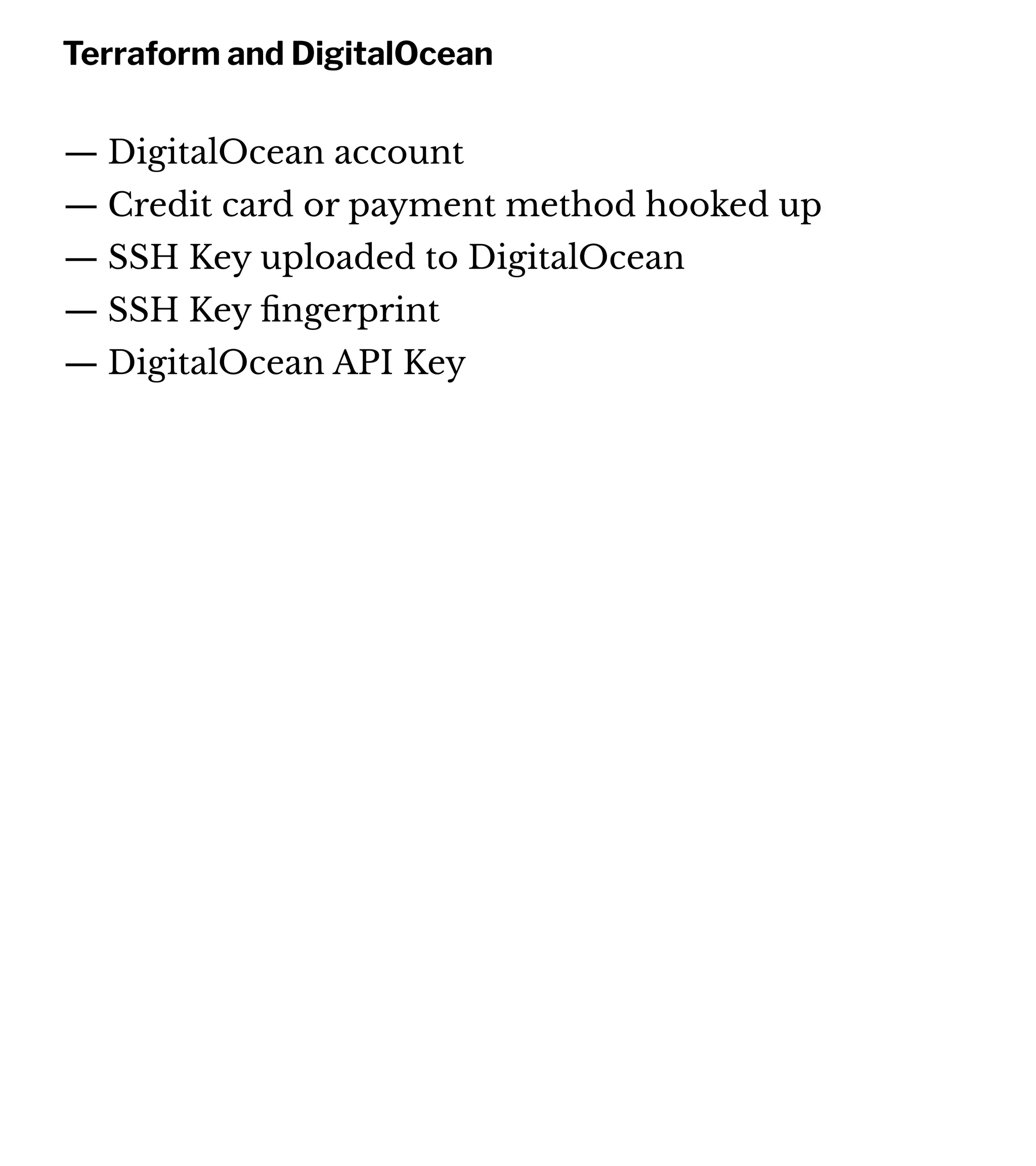Terraform and DigitalOcean
— DigitalOcean account
— Credit card or payment method hooked up
— SSH Key uploaded to DigitalOcean
— SSH Key ﬁngerprint
— DigitalOcean API Key
 